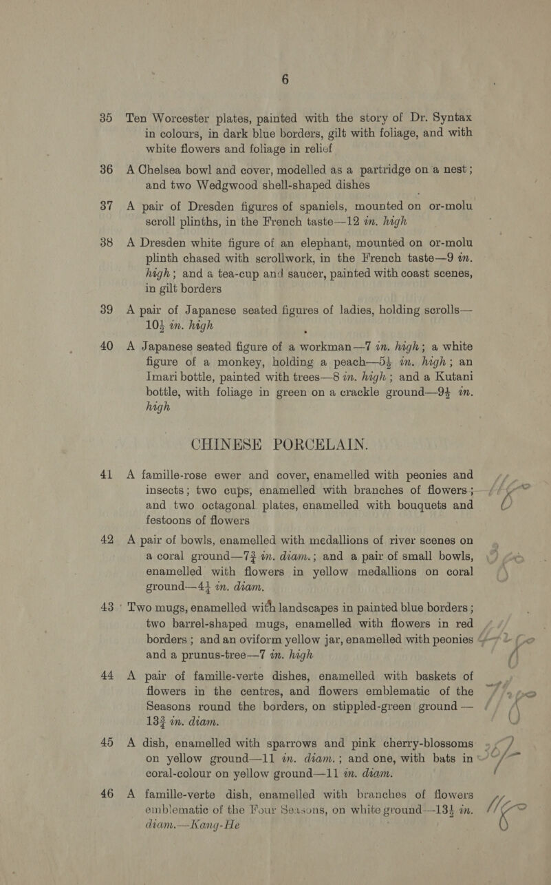 30 36 37 38 39 40 41 42 44 45 46 Ten Worcester plates, painted with the story of Dr. Syntax in colours, in dark blue borders, gilt with foliage, and with white flowers and foliage in relief A Chelsea bowl and cover, modelled as a partridge on a nest ; and two Wedgwood shell-shaped dishes A pair of Dresden figures of spaniels, mounted on or-molu scroll plinths, in the French taste—12 im. high A Dresden white figure of an elephant, mounted on or-molu plinth chased with scrollwork, in the French taste—9 in. high; and a tea-cup and saucer, painted with coast scenes, in gilt borders A pair of Japanese seated figures of ladies, holding scrolls— 103 wm. high A Japanese seated figure of a workman—7 in. high; a white figure of a monkey, holding a peach—d} im. high; an Imari bottle, painted with trees—8 in. high ; and a Kutani bottle, with foliage in green on a crackle ground—94 i. high CHINESE PORCELAIN. A famille-rose ewer and cover, enamelled with peonies and insects; two cups, enamelled with branches of flowers; festoons of flowers A pair of bowls, enamelled with medallions of river scenes on a coral ground—7# im. diam.; and a pair of small bowls, enamelled with flowers in yellow medallions on coral ground—41 in. diam. Two mugs, enamelled with landscapes in painted blue borders ; and a prunus-tree—7 in. high A pair of famille-verte dishes, enamelled with baskets of flowers in the centres, and flowers emblematic of the Seasons round the borders, on stippled-green ground — 133 om. diam. A dish, enamelled with sparrows and pink cherry-blossoms on yellow ground—11 im. diam.; and one, with bats in coral-colour on yellow ground—11 wm. deam. A famille-verte dish, enamelled with branches of flowers emblematie of the Four Seasons, on white ground—134 i. diam.—Kang-He WIe-~