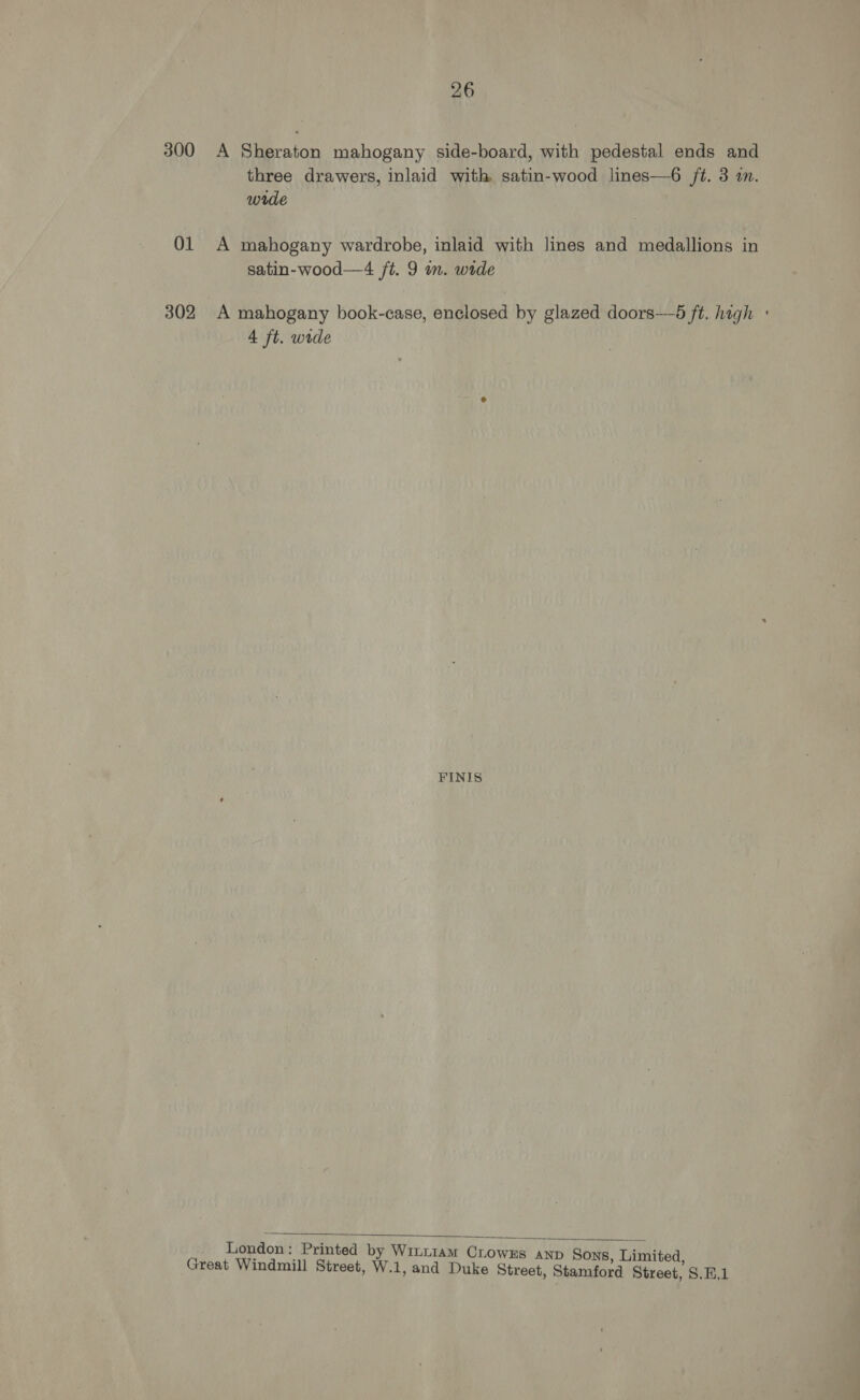 26 300 A Sheraton mahogany side-board, with pedestal ends and three drawers, inlaid with. satin-wood lines—6 ft. 3 in. wrde 01 A mahogany wardrobe, inlaid with lines and medallions in satin-wood—4 /t. 9 im. wide 302 A mahogany book-case, enclosed by glazed doors——5 ft. high : 4 ft. wide FINIS London: Printed by Wimi1am Crowxs anp Sons Limited Great Windmill Street, W.1, and Duke Street, Stamford Street, S.E.1 