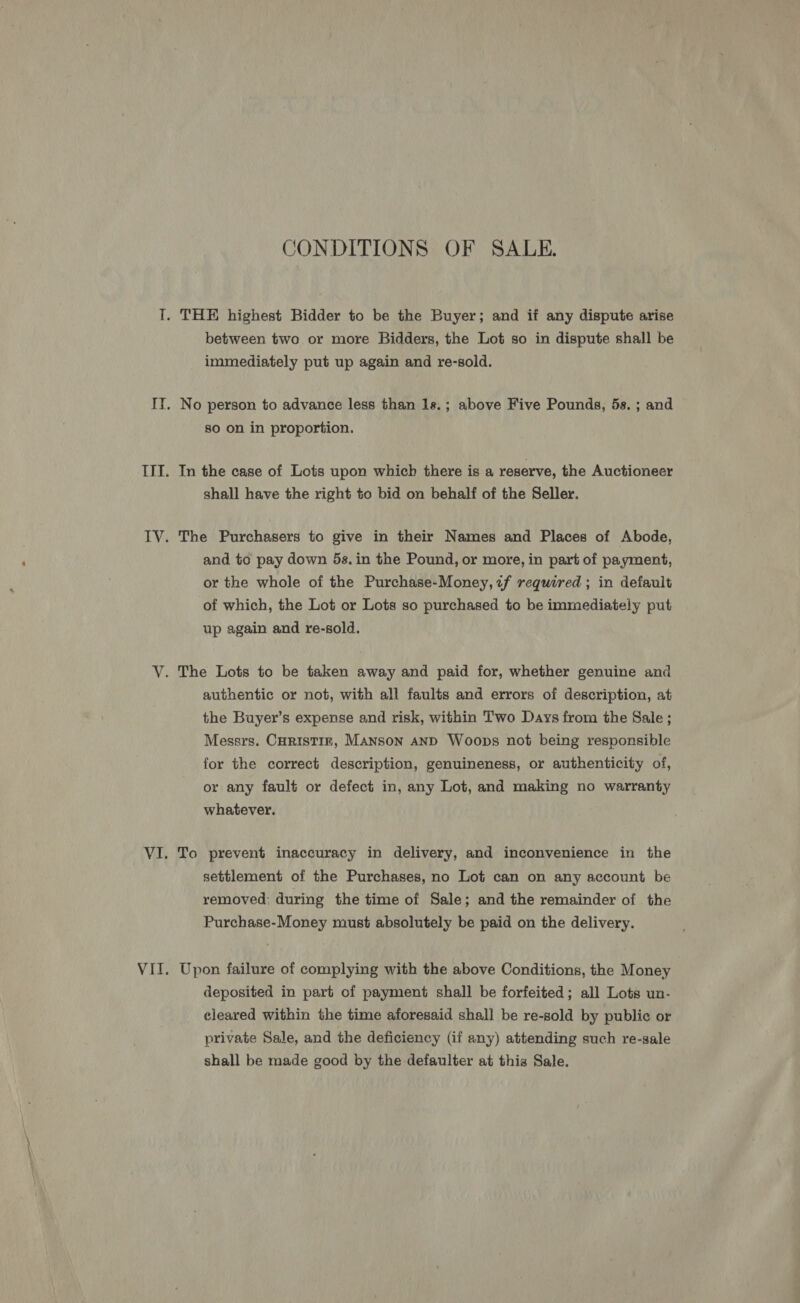 CONDITIONS OF SALE. between two or more Bidders, the Lot so in dispute shall be immediately put up again and re-sold. No person to advance less than 1s.; above Five Pounds, 5s. ; and so on in proportion. In the case of Lots upon which there is a reserve, the Auctioneer shall have the right to bid on behalf of the Seller. The Purchasers to give in their Names and Places of Abode, and to pay down 5s. in the Pound, or more, in part of payment, or the whole of the Purchase-Money, if required ; in default of which, the Lot or Lots so purchased to be immediately put up again and re-sold. authentic or not, with all faults and errors of description, at the Buyer’s expense and risk, within Two Days from the Sale ; Messrs. CoRristinr, MANSON AND Woops not being responsible for the correct description, genuineness, or authenticity of, or any fault or defect in, any Lot, and making no warranty whatever. To prevent inaccuracy in delivery, and inconvenience in the settlement of the Purchases, no Lot can on any account be removed; during the time of Sale; and the remainder of the Purchase-Money must absolutely be paid on the delivery. Upon failure of complying with the above Conditions, the Money deposited in part of payment shall be forfeited; all Lots un- eleared within the time aforesaid shall be re-sold by public or private Sale, and the deficiency (if any) attending such re-sale shall be made good by the defaulter at thig Sale.