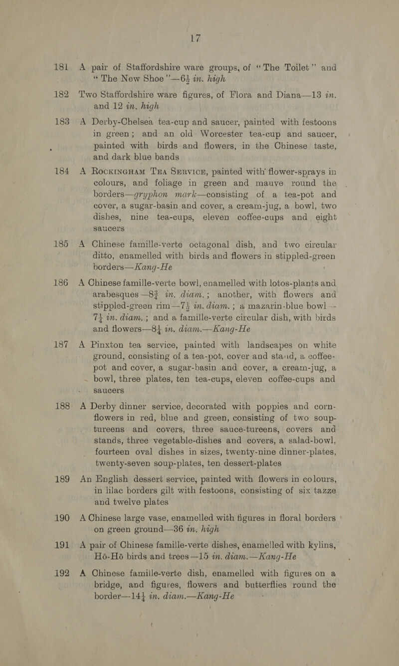 186 187 188 189 190 191 192 17 A pair of Staffordshire ware groups, of “The Toilet” and “ The New Shoe’’—64 in. high Two Staffordshire ware figures, of Flora and Diana—13 an. and 12 in. high A Derby-Chelsea tea-cup and saucer, painted with festoons in green; and an old Worcester tea-cup and saucer, painted with birds and flowers, in the Chinese taste, and dark blue bands A RockxincHam TEA SeRvICcE, painted with’ flower-sprays in colours, and foliage in green and mauve round the borders—gryphon mark—consisting of a tea-pot and cover, a sugar-basin and cover, a cream-jug, a bowl, two dishes, nine tea-cups, eleven coffee-cups and. eight saucers A Chinese famille-verte octagonal dish, and two circular ditto, enamelled with birds and flowers in stippled-green borders—Kang-He A Chinese famille-verte bowl, enamelled with lotos-plants and arabesques —8? am. diam.; another, with flowers and stippled-green rim-—7} a. diam. ; a mazarin-blue bowl -- 7+ im. diam. ; and a famille-verte circular dish, with birds and flowers—8} in. dram.—-Kang-He A Pinxton tea service, painted with landscapes on white ground, consisting of a tea-pot, cover and stand, a. coffee- pot and cover, a sugar-basin and cover, a cream-jug, a . bowl, three plates, ten tea-cups, eleven coffee-cups and saucers A Derby dinner service, decorated with poppies and corn- flowers in red, blue and green, consisting of two soup- tureens and covers, three sauce-tureens, covers and stands, three vegetable-dishes and covers, a salad-bowl, fourteen oval dishes in sizes, twenty-nine dinner-plates, twenty-seven soup-plates, ten dessert-plates An English dessert service, painted with flowers in colours, in lilac borders gilt with festoons, consisting of six tazze and twelve plates A Chinese large vase, enamelled with figures in floral borders on green ground—36 in. high A pair of Chinese famille-verte dishes, enamelled with kylins, Ho-Ho birds and trees —15 in. diam.— Kang-He A Chinese famiile-verte dish, enamelled with figures on a bridge, and figures, flowers and butterflies round the border—-144 an. diam.—Kang-He ;