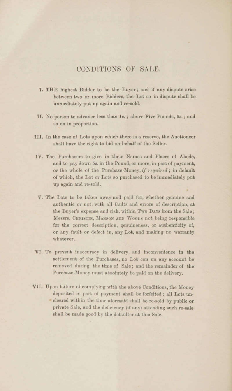 CONDITIONS OF SALE. between two or more Bidders, the Lot so in dispute shall be immediately put up again and re-sold. No person to advance less than 1s.; above Five Pounds, 5s. ; and 80 on in proportion. In the case of Lots upon which there is a reserve, the Auctioneer shall have the right to bid on behalf of the Seller. The Purchasers to give in their Names and Places of Abode, and to pay down 5s. in the Pound, or more, in part of payment, or the whole of the Purchase-Money, uf required ; in default of which, the Lot or Lots so purchased to be immediately put up again and re-sold. e authentic or not, with all faults and errors of description, at the Buyer’s expense and risk, within Two Days from the Sale; Messrs. CurisTiz, Manson and Woops not being responsible for the correct description, genuineness, or authenticity of, or any fault or defect in, any Lot, and making no warranty whatever. To prevent inaccuracy in delivery, and inconvenience in the settlement of the Purchases, no Lot can on any account be removed during the time of Sale; and the remainder of the Purchase-Money must absolutely be paid on the delivery. Upon failure of complying with the above Conditions, the Money deposited in part of payment shall be forfeited; all Lots un- * cleared within the time aforesaid shall be re-sold by public or private Sale, and the deficiency (if any) attending such re-sale shall be made good by the defaulter at this Sale.