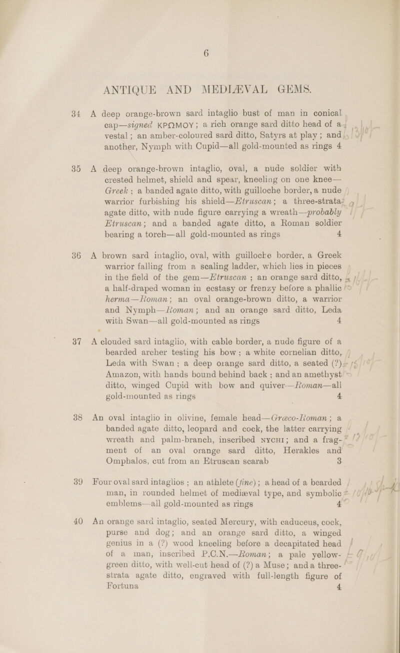 34 35 36 37 38 4.0 ANTIQUE AND MEDIAVAL GEMS. another, Nymph with Cupid—all gold-mounted as rings 4 deep orange-brown intaglio, oval, a nude soldier with crested helmet, shield and spear, kneeling on one knee— Greek : a banded agate ditto, with guilloche border, a nude warrior furbishing his shield—Hiruscan; a three-strata? agate ditto, with nude figure carrying a wreath—probably Etruscan; and a banded agate ditto, a Roman soldier bearing a torch—all gold-mounted as rings 4 * warrior falling from a scaling ladder, which lies in pieces herma—Roman; an oval orange-brown ditto, a warrior and Nymph—/foman; and an orange sard ditto, Leda with Swan—all gold-mounted as rings 4 ditto, winged Cupid with bow and quiver—foman—all gold-mounted as rings 4 ment of an oval orange sard ditto, Herakles and Omphalos, cut from an Etruscan scarab 3 emblems—ail gold-mounted as rings 4 purse and dog; and an orange sard ditto, a winged genius in a (?) wood kneeling before a decapitated head strata agate ditto, engraved with full-length figure of Fortuna 4 t
