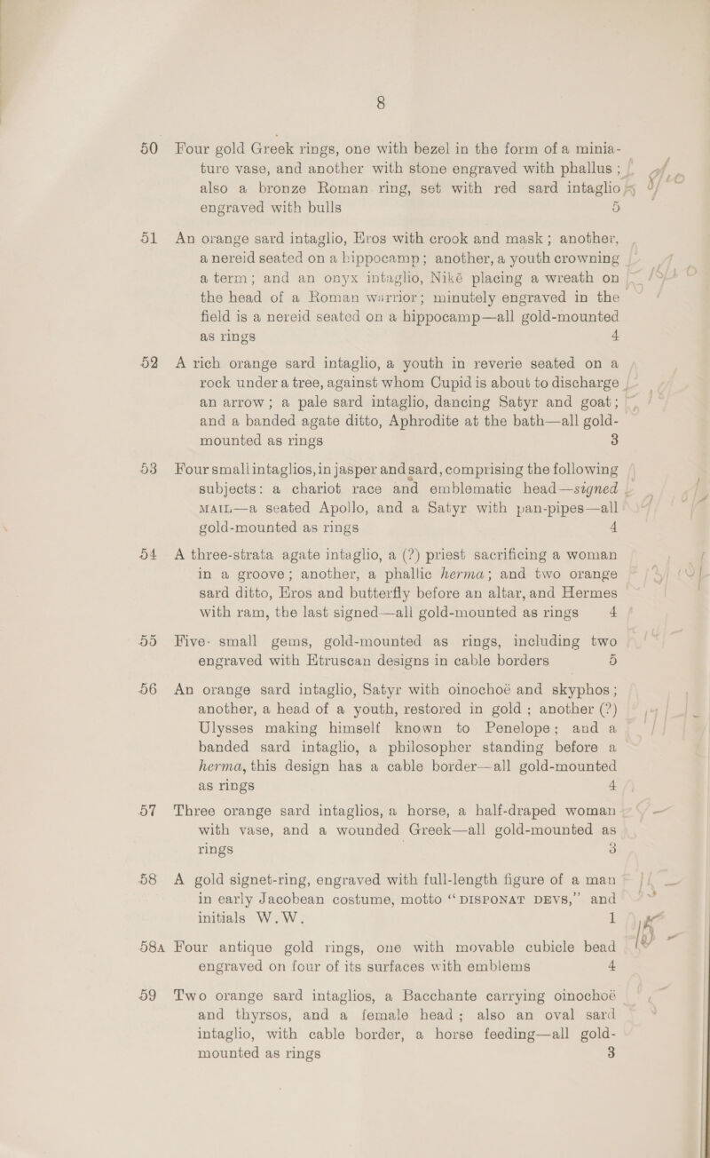  8 50 Four gold Greek rings, one with bezel in the form of a minia- engraved with bulls 5 51 An orange sard intaglio, Hros with crook and mask ; another, a nereid seated on a bippocamp; another, a youth crowning field is a nereid seated on a hippocamp—all gold-mounted as rings + 52 A rich orange sard intaglio, a youth in reverie seated on a and a banded agate ditto, Aphrodite at the bath—all gold- mounted as rings 3 53 Four smallintaglios, in jasper and sard, comprising the following MAiL—a seated Apollo, and a Satyr with pan-pipes—all gold-mounted as rings 4 54 A three-strata agate intaglio, a (?) priest sacrificing a woman in a groove; another, a phallic herma; and two orange sard ditto, Hros and butterfly before an altar, and Hermes with ram, the last signed—all gold-mounted as rings 4 55 Five: small gems, gold-mounted as rings, including two ~ engraved with Ktruscan designs in cable borders 5 56 An orange sard intaglio, Satyr with oinochoé and skyphos ; another, a head of a youth, restored in gold ; another (?) Ulysses making himself known to Penelope; and a banded sard intaglio, a philosopher standing before a herma, this design has a cable border—all gold-mounted as rings 4 57 Three orange sard intaglios, a horse, a half-draped woman with vase, and a wounded Greek—all gold-mounted as rings | 3 58 &lt;A gold signet-ring, engraved with full-length figure of a man in early Jacobean costume, motto “‘DISPONAT DEVS,’ and initials W.W. 1 58a Four antique gold rings, one with movable cubicle bead engraved on four of its surfaces with emblems + 59 Two orange sard intaglios, a Bacchante carrying oinochoé and thyrsos, and a female head; also an oval sard intaglio, with cable border, a horse feeding—all gold-