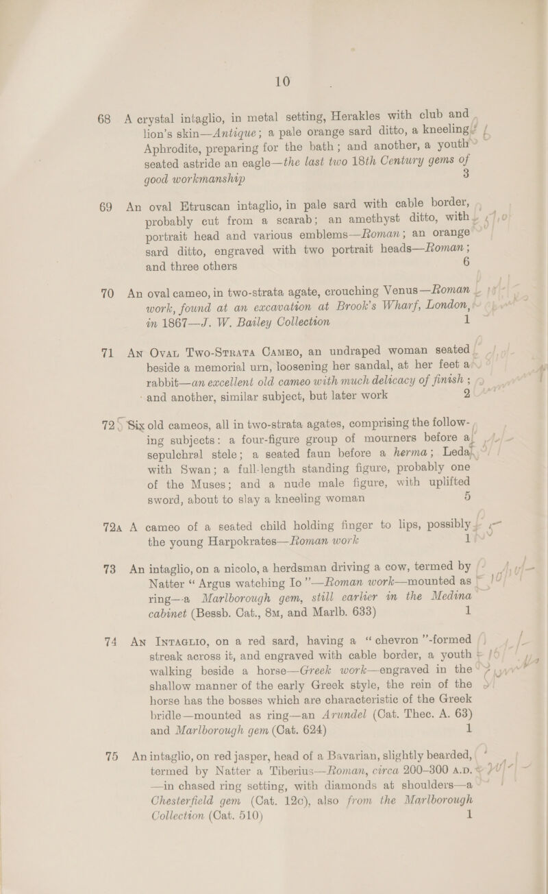 68 A crystal intaglio, in metal setting, Herakles with club and lion’s skin—Antique; a pale orange sard ditto, a kneeling’ / Aphrodite, preparing for the bath; and another, a youth’ © seated astride an eagle—the last two 18th Century gems of good workmanshap 3 69 An oval Etruscan intaglio, in pale gard with cable border, probably cut from a scarab; an amethyst ditto, with. ,/,0 portrait head and various emblems—Roman; an orange | sard ditto, engraved with two portrait heads—Loman ; and three others 6 70 An oval cameo, in two-strata agate, crouching Venus —Homan i work, found at an excavation at Brook's Wharf, London, in 1867—J. W. Bailey Collectton 1 71 An Ovan Two-Srrata CamEo, an undraped woman seated. ./ beside a memorial urn, loosening her sandal, at her feet an ° rabbit—an eacellent old cameo with much delicacy of finish ; - and another, similar subject, but later work 72) Six old cameos, all in two-strata agates, comprising the follow- , ing subjects: a four-figure group of mourners before ieee eS sepulchral stele; a seated faun before a herma; Leda, 3 with Swan; a full-length standing figure, probably one . of the Muses; and a nude male figure, with uplifted sword, about to slay a kneeling woman 5 724 A cameo of a seated child holding finger to lips, possibly = the young Harpokrates—Roman work i! 73 An intaglio, on a nicolo,a herdsman driving a cow, termed by Natter “ Argus watching Io ’’—Roman work—mounted as we ring—a Marlborough gem, still earlier in the Medina 7 cabinet (Bessb. Cat., 8m, and Marlb. 633) 1 74 An Inraauio, on a red sard, having a “chevron ’”’-formed |, streak across it, and engraved with cable border, a youth © /« walking beside a horse—Greek work—engraved in the NS WW shallow manner of the early Greek style, the rein of the ; horse has the bosses which are characteristic of the Greek bridle—mounted as ring—an Arwndel (Cat. Thec. A. 63) and Marlborough gem (Cat. 624) 1 75 Anintaglio, on red jasper, head of a Bavarian, slightly bearded, termed by Natter a Tiberius—Roman, corca 200-300 A.D. &lt; yw- —in chased ring setting, with diamonds at shoulders—a~~ * Chesterfield gem (Cat. 12c), also from the Marlborough Collection (Cat. 510) i a ad