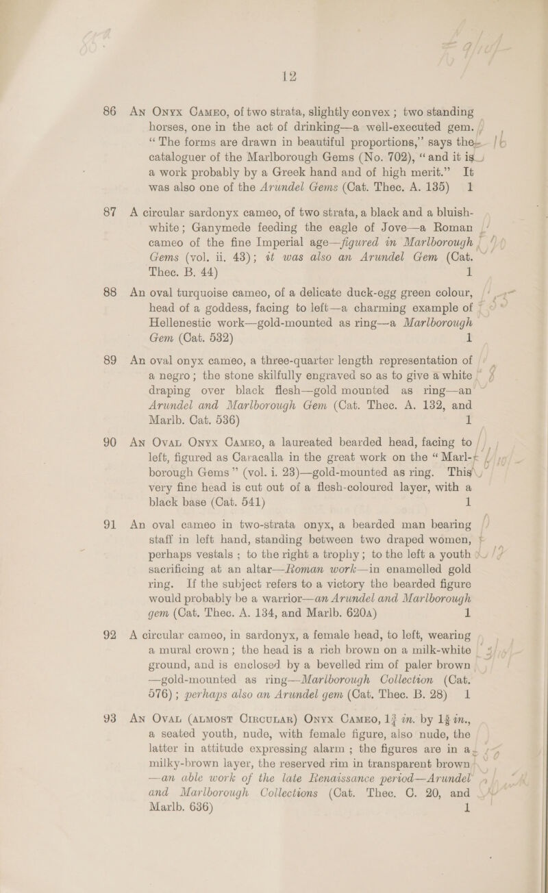 86 87 88 89 90 91 92 93 12 An Onyx Cameo, of two strata, slightly convex ; two standing ~ horses, one in the act of drinking—a well-executed gem.) “The forms are drawn in beautiful proportions,” says the / &gt; cataloguer of the Marlborough Gems (No. 702), “and it ig a work probably by a Greek hand and of high merit.” It was also one of the Arwndel Gems (Cat. Thec. A. 1385) 1 A circular sardonyx cameo, of two strata, a black and a bluish- white; Ganymede feeding the eagle of Jove—a Roman cameo of the fine Imperial age—figured in Marlborough , Gems (vol. ii. 43); it was also an Arundel Gem (Cat. Thee. B, 44) 1 An oval turquoise cameo, of a delicate duck-egg green colour, |’. head of a goddess, facing to left—a charming example of | © * Hellenestic work—gold-mounted as rmg—a Marlborough — Gem (Cat. 532) ? An oval onyx cameo, a three-quarter length representation of ' _ a negro; the stone skilfully engraved so as to give @ white ¥ draping over black flesh—gold mounted as ring—an Arundel and Marlborough Gem (Cat. Thee. A. 1382, and Marlb. Cat. 536) 2 An Ovat Onyx Cameo, a laureated bearded head, facing to |) left, figured as Car cull in the great work on the “ Marl-¢ borough Gems” (vol. i. 23)—gold-mounted as ring. This\, very fine head is cut out of a flesh-coloured layer, with a black base (Cat. 541) et An oval cameo in two-strata onyx, a bearded man bearing staff in left hand, standing between two draped women, perhaps vestals ; to the right a trophy; to the left a youth ~— sacrificing at an altar—oman work—in enamelled gold ring. If the subject refers to a victory the bearded figure would probably be a warrior—an Arundel and Marlborough gem (Cat. Thec. A. 134, and Marlb. 620a) L aay — A circular cameo, in sardonyx, a female head, to left, wearing a mural crown; the head is a rich brown on a milk-white | ground, and is enclosed by a bevelled rim of paler brown —gold-mounted as ring—Marlborough Collection (Cat. 0716); perhaps also an Arundel gem (Cat. Thec. B. 28) 1 An Ova (aumost Crrcunar) Onyx Camso, 1} in. by 18 a., a seated youth, nude, with female figure, also nude, the latter in attitude expressing alarm ; the figures are in a. /~ milky-brown layer, the reserved rim in transparent brown. ~ —an able work of the late Renaissance pertod—Arundel and Marlborough Collections (Cat. Thee. OC. 20, and