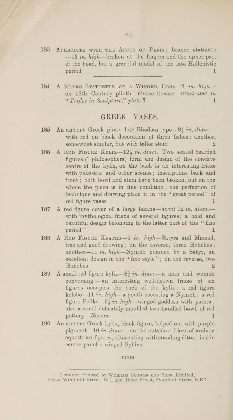183 184 185 186 187 188 189 190 24 APHRODITE WITH THE APPLE OF Paris: bronze statuette —13 in. high—broken at the fingers and the upper part of the head, but a graceful model of the late Hellenistic period d A Sinver Svarurtts or a Wineep HEros—2 in. high— on 18th Century plinth—Greco-Roman—ullustrated m “ Trofles in Sculpture,’ plate 7 1 GREEK VASES. An ancient Greek pinax, late Rhodian type— 8? in. diam.— with red on black decoration of three fishes; another, somewhat similar, but with taller stem 2 A Rep Ficure Kyrrx—12$ wm. diam. Two seated bearded figures (? philosophers) form the design of the concave centre of the kylix, on the back is an interesting frieze with palestric and other scenes; inscriptions back and front; both bowl and stem have been broken, but on the whole the piece is in fine condition; the perfection of technique and drawing place it in the “ great period” of red figure vases i A red figure cover of a large lekane—about 12 in. diam.— with mythological frieze of several figures; a bold and beautiful design belonging to the latter part of the “ fine period ” ul A Rep Fieure Kratrer—9 in. high—Satyrs and Meenad, free and good drawing; on the reverse, three Ephebes ; another—11 i. hagh—Nympbh pursued by a Satyr, an excellent design in the “ fine style”; on the reverse, two Ephebes | 2 A small red figure kylix—8? wm. diam.—a man and woman conversing —an interesting well-drawn frieze of six figures occupies the back of the kylix; a red figure kelebe—11 1m. high—a youth accosting a Nymph; a red figure Pelike—9 an. high—winged goddess with patera ; also a small delicately-moulded two-handled bowl, of red pottery— Loman 4 An ancient Greek kylix, black figure, helped out with purple pigment—10 im. diam.—on the outside a frieze of archaic equestrian figures, alternating with standing ditto; inside centre panel a winged Sphinx FINIS London: Printed by Wint1am CLOWES AND Sons, Limited,