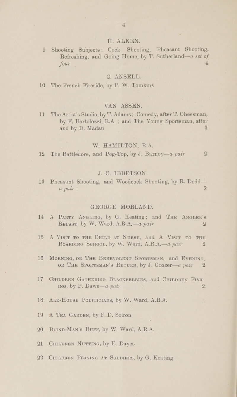 10 ath 12 13 14 15 16 ily 18 19 20 21 22 H. ALKEN. Shooting Subjects: Cock Shooting, Pheasant Shooting, Refreshing, and Going Home, by T. Sutherland—q« set of four 4 C. ANSELL. The French Fireside, by P. W. Tomkins VAN ASSEN. The Artist’s Studio, by T. Adams; Comedy, after T. Cheesman,. by F. Bartolozzi, R.A.; and The Young Sportsman, after and by D. Madau 3 W. HAMILTON, R.A. The Battledore, and Peg-Top, by J. Barney—a patr 2 J, C. IBBETSON. Pheasant Shooting, and Woodcock Shooting, by R. Dodd— a par | 2: GEORGE MORLAND. A Parry AneLine, by G. Keating; and THe ANGLER’s. Repast, by W. Ward, A.R.A.—a pasar 2 A Visir To THE CuiLtp aT Nurse, and A VISIT TO THE BoarpinG ScHoon, by W. Ward, A.R.A.—a pair 2 Mornine, on THE BENEVOLENT SporTSMAN, and EVENING, on THE SportsmMAn’s Return, by J. Grozer—a pair 2 CHILDREN GATHERING BLACKBERRIES, and CHILDREN FIsH- InG, by P. Dawe—a pair 2. AuE-HovusE Porrricians, by W. Ward, A.R.A. A TEA GARDEN, by F. D. Soiron Burinp-Man’s Burr, by W. Ward, A.R.A. CHILDREN Nurtine, by E. Dayes CHILDREN Puayine av Sonprers, by G. Keating