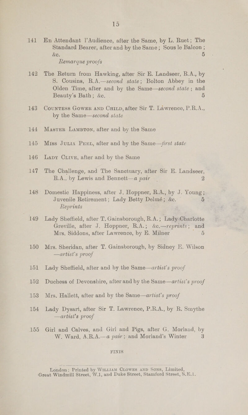 141 148 149 150 15 En Attendant |’Audience, after the Same, by L. Ruet; The Standard Bearer, after and by the Same; Sous le Balcon ; WC. 5 Remarque proofs The Return from Hawking, after Sir H. Landseer, R.A., by S. Cousins, R.A.—second state; Bolton Abbey in the Olden Time, after and by the Same—second state ; and Beauty's Bath; &amp;c. | 7 5 CountTESS GOWER AND CHILD, after Sir T. Lawrence, P.R.A., by the Same—second state Master Lampton, after and by the Same Miss Junia Prut, after and by the Same—/first state Lapy Cuive, after and by the Same The Challenge, and The Sanctuary, after Sir E. Landseer, R.A., by Lewis and Bennett—a pair | 2 Domestic Happiness, after J. Hoppner, R.A., by J. Young; Juvenile Retirement; Lady Betty Delmé; &amp;c.: 9) Reprints Lady Sheffield, after T. Gainsborough, R.A.; Lady Charlotte Greville, after J. Hoppner, R.A.; &amp;¢.—reprints ; cand Mrs. Siddons, after Lawrence, by EH. Milner 5 Mrs. Sheridan, after T. Gainsborough, by Sidney E. Wilson —artist’s proof Lady Sheffield, after and by the Same—artist’s proof Duchess of Devonshire, after and by the Same—arttst’s proof Mrs. Hallett, after and by the Same—artist’s proof Lady Dysart, after Sir T. Lawrence, P.R.A., by R. Smythe —artist’s proof Girl and Calves, and Girl and Pigs, after G. Morland, by W. Ward, A.R.A.—a pair; and Morland’s Winter 3 FINIS   London : Printed by Wint1amM CxLowEs AND Sons, Limited,