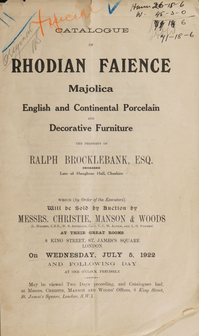 Oy EA ai Se a Wyse -€    /RHODIAN FAIENCE) Majolica English and Continental Porcelain AND Decorative Furniture “THE PROPERTY OF RALPH BROCKLEBANK, ESQ. DECEASED Late of Haughton Hall, Cheshire wHicn (by Order of the Hxecutors) Will be Sold by Auctton by MESSRS. CHRISTIE, MANSON &amp; WOODS (L. HANNEN, C.B.E., W. B. ANDERSON, Capt. V. C. W. AGNEW, AND L, G. HANNEN) AT THEIR GREAT ROOMS 8 KING STREET, ST. JAMES’S SQUARE : LONDON On WEDNESDAY, JULY 5, 1922 AND FOLLOWING DAY AT ONE O'CLOCK PRECISELY May be viewed Two Days preceding, and Catalogues had, at Messrs. CHRISTIE, Manson AND Woops’ Offices, 8 King Street, St. James's Square, London, S.W.1