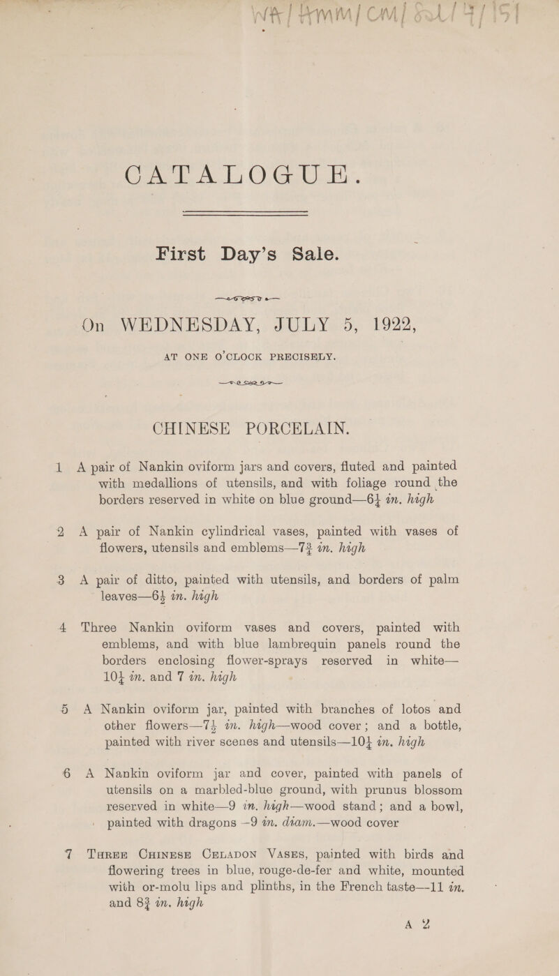 CAT ALO GUE. First Day’s Sale.  s— On WEDNESDAY, JULY 5, 1922, AT ONE O'CLOCK PRECISELY.  CHINESE PORCELAIN. 1 A pair of Nankin oviform jars and covers, fluted and painted with medallions of utensils, and with foliage round the borders reserved in white on blue ground—6} in. high 2 &lt;A pair of Nankin cylindrical vases, painted with vases of flowers, utensils and emblems—7? in. high eo A pair of ditto, painted with utensils, and borders of palm leaves—64 on. high 4 Three Nankin oviform vases and covers, painted with emblems, and with blue lambrequin panels round the borders enclosing flower-sprays reserved in white— 104 m. and 7 in. high 5 A Nankin oviform jar, painted with branches of lotos and other flowers—74 in. htgh—wood cover; and a bottle, painted with river scenes and utensils—10} in. high 6 A Nankin oviform jar and cover, painted with panels of utensils on a marbled-blue ground, with prunus blossom reserved in white—9 in. high—wood stand; and a bowl, painted with dragons —9 a. dtam.—wood cover 7 Taree CHineseE Crrnapon VaAsEs, painted with birds and flowering trees in blue, rouge-de-fer and white, mounted with or-molu lips and plinths, in the French taste—11 in. and 83 in. high