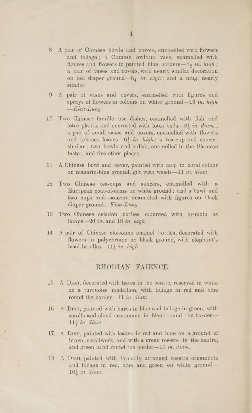 10 11 12 13 14 16 16 4 A pair of Chinese bowls and covers, enamelled with flowers and foliage; a Chinese oviform vase, enamelled with figures and flowers in painted blue borders—8} in. high ; a pair of vases and covers, with nearly similar decoration on red diaper ground—8? in. high; and a mug, nearly similar | A pair of vases and covers, enamelled with figures and sprays of flowers in colours on white ground—13 i. high —Kren-Lung Two Chinese famille-rose dishes, enamelled with fish and lotos plants, and encrusted with lotos buds—8} in. diam. ; a pair of small vases and covers, enamelled with flowers and tobacco leaves—6} in. high; a tea-cup and saucer, similar ; two bowls and a dish, enamelled in the Siamese taste ; and five other pieces A Chinese bowl and cover, painted with carp in coral colour on mazarin-blue ground, gilt with weeds—11 i. diam. Two Chinese tea-cups and saucers, enamelled with a European coat-of-arms on white ground; and a bowl and two cups and: saucers, enamelled with figures on black diaper ground—Kzen-Lung Two Chinese celadon bottles, mounted with or-molu as lamps —20 in. and 18 in. high A pair of Chinese cloisonné enamel bottles, decorated with flowers in polychrome on black ground, with elephant’s head handles—114 an. high RHODIAN FAIENCE. A Disu, decorated with hares in the centre, reserved in white on a turquoise medallion, with foliage in red and blue round the border—lL1 an. dram. A Dtsu, painted with hares in blue and foliage in green, with scrolls and cloud ornaments in black round the border— 11? an. dtam. A Disx; painted with leaves in red and blue on a ground of brown scrollwork, and with a green rosette in the centre, and green band round the border—10 wm. diam. A Disu, painted with formally arranged rosette ornaments and foliage in red, blue and green on white ground— 104 an. diam.