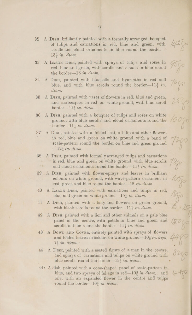 — 6 32 &lt;A Drsu, brilliantly painted with a formally arranged bouquet ct of tulips and carnations in red, blue and green, with lid Ce scrolls and cloud ornaments in blue round the border— oe. 133 wm. dram. 33 A Larae Disu, painted with sprays of tulips and roses in ¢A°~ red, blue and green, with scrolls and clouds in blue round ; the border—16 an. diam. 34 A DisH, painted with bluebells and hyacinths in red and PS a blue, and with blue scrolls round the border—l1l4 m. / “K , diam. ) 35 A DisH, painted with vases of flowers in red, blue and green, _ and arabesques in red on white ground, with blue scroll &amp;~ V0? border — 114 an. diam. U 36 A Diss, painted with a bouquet of tulips and roses on white / ground, with blue scrolls and cloud ornaments round the “UY YO border—11} om. dram. () 37 &lt;A DisuH, painted with a folded leaf, a tulip and other flowers in red, blue and green on white ground, with a band of —/ ee scale-pattern round the border on blue and green ground / . K 2 —121 in. diam. V 38 &lt;A DisuH, painted with formally arranged tulips and carnations in red, blue and green on white ground, with blue scrolls 1 So and cloud ornaments round the border—11} in. diam. f () 39 A DisH, painted with flower-sprays and leaves in brilliant colours on white ground, with wave-pattern ornament in 104 red, green and blue round the border—12 in. diam. / 40 A Lares Disu, painted with carnations and tulips in red, —_ r . : &gt; ae ( fe ‘y blue and green on white ground—15} im. diam. (So | 41 A Disu, painted with a lady and flowers on green ground, aa ; with black scrolls round the border—114 i. diam. A) + /§ C x 42 A Disu, painted with a lion and other animals on a pale blue )| panel in the centre, with petals.in blue and green and /97)- scrolls in blue round the border—11}# an. dam. — 43 A Bown anp Cover, entirely painted with sprays of flowers , — _ and folded leaves in colours on white ground—103 wm. hagh, LF VY 74 in. diam. - i a 44 &lt;A Disu, painted with a seated figure of a man in the centre, 9. and sprays of carnations and tulips on white ground with blue scrolls round the border—133 im. dram. . 444 A dish, painted with a cone-shaped panel of scale-pattern in } blue, and two sprays of foliage in red—10? an. dram. ; and 4-4 } one, with an expanded flower in the centre and tulips ‘round the border—10} in. diam.