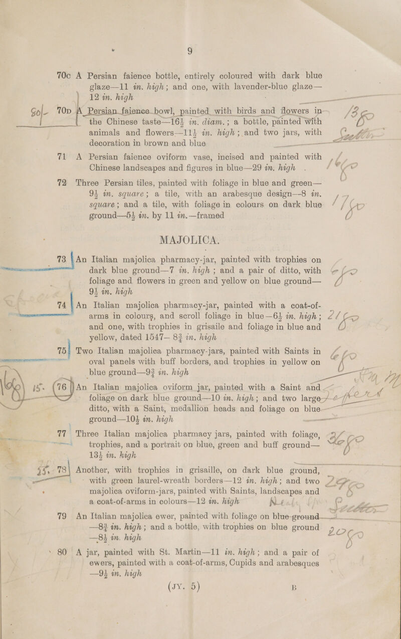 70c A Persian faience bottle, entirely coloured with dark blue glaze—11 am. high; and one, with lavender-blue glaze— 12 in. high the Chinese taste—164 in. diam. ; a bottle, painted with animals and flowers—114 in. High and two jars, with 71 &lt;A Persian faience oviform vase, incised and ninfed with Chinese landscapes and figures in blue—29 in. high 72 Three Persian tiles, painted with foliage in blue and green— 94 im. square; a tile, with an arabesque design—-8 1n. square; and a tile, with foliage in colours on dark blue ground—di m. by 11 im.—framed MAJ OLICA. 13 | An Italian majolica pharmacy-} -jar, painted with trophies on emiecameenett dark blue ground—7 in. high ; and a pair of ditto, with foliage and flowers in green and yellow on blue ore 94 in. high 74 {as Italian majolica pharmacy-jar, painted with a coat-of- summer arms in colours, and scroll foliage in blue—64 in. high ; and one, with trophies in grisaile and foliage in blue and yellow, dated 1547— 82 mm. high 75) Two Italian majolica pharmacy-jars, painted with Saints in oval panels with buff borders, and trophies in yellow on ©  ground—104 an. gh eo 77 Three Italian majolica pharmacy jars, painted with foliage, &gt; “=~ trophies, and a portrait on blue, green and buff ground— * Be: 4 134 in. high 5 .. 78\ Another, with trophies in grisaille, on dark blue sround. ————~ . - with green laurel-wreath borders—12 in. high; and two aig majolica oviform-jars, painted with Saints, landscapes and a coat-of-arms in colours—12 om. high Ren 7 x ar | ¢ f Ee \ Owe at —8# in. high; and a bottle, with trophies on blue ground —84 in. high ’ 80 A jar, painted with St. Martin—11 in. high; and a pair of ewers, painted with a coat-of-arms, Cupids and arabesques —9i in. high (J¥em) B  ee