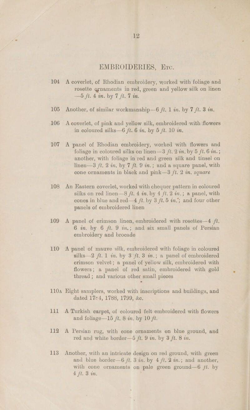 12 EMBROIDERIES, Ere. 104 A coverlet, of Rhodian embroidery, worked with foliage and rosette grnaments in red, green and yellow silk on linen —Od ft. 4 m. by 7 ft. 7 m. 105 Another, of similar workmanship—6 ft. 1 in. by 7 ft. 3 an. 106 Acoverlet, of pink and yellow silk, embroidered with flowers in coloured silks—6 ft. 6 an. by 5 ft. 10 wm. 107 A panel of Rhodian embroidery, worked with flowers and foliage in coloured silks on linen—3 ft. 2 in. by 5 ft. 6 m. ; another, with foliage in red and green silk and tinsel on lnen—3 ft. 2 im. by 7 ft. 9 m.; and a square panel, with cone ornaments in black and pink—3 /t. 2 in. square 108 An Eastern coverlet, worked with chequer pattern in coloured silks on red linen—8 ft. 4 wn. by 4 ft. 2 am.; a panel, with cones in blue and red—4 ft. by 3 ft.5 in.; and four other panels of embroidered linen 109 A panel of crimson linen, embroidered with rosettes—4 ft. 6 wm. by 6 ft. 9 im.; and six small panels of Persian embroidery and brocade 110 A-panel of mauve silk, embroidered with foliage in coloured silks—2 ft. 1 m. by 3 ft. 3 m.; a panel of embroidered crimson velvet; a panel of yellow silk, embroidered with flowers; a panel of red satin, embroidered with gold thread ; and various other small pieces 110a Eight samplers, worked with inscriptions and buildings, and dated 1744, 1788, 1799, &amp;c. 111 A Turkish carpet, of coloured felt embroidered with flowers and foliage—15 /t. 8 im. by 10 ft. 112 A Persian rug, with cone ornaments on blue ground, and red and white border—d /t. 9 in. by 3 ft. 8 am. 113 Another, with an intricate design on red ground, with green and blue border—6 /t. 3 in. by 4 ft. 2 am.; and another, with cone ornaments on pale green ground—6 jt. by