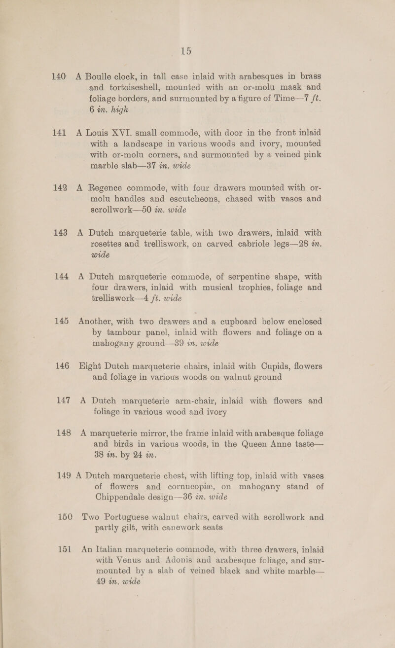 140 141 142 143 144 145 146 149 150 151 15 A Boulle clock, in tall case inlaid with arabesques in brass and tortoiseshell, mounted with an or-molu mask and foliage borders, and surmounted by a figure of Time—7 ft. 6 wn. high A Louis XVI. small commode, with door in the front inlaid with a landscape in various woods and ivory, mounted with or-molu corners, and surmounted by a veined pink marble slab—37 in. wide A Regence commode, with four drawers mounted with or- molu handles and escutcheons, chased with vases and scrollwork—s0 in. wide A Dutch marqueterie table, with two drawers, inlaid with rosettes and trelliswork, on carved cabriole legs—28 zn. wide A Dutch marqueterie commode, of serpentine shape, with four drawers, inlaid with musical trophies, foliage and trelliswork—4 ft. wide Another, with two drawers and a cupboard below enclosed by tambour panel, inlaid with flowers and foliage on a mahogany ground—39 in. wide Hight Dutch marqueterie chairs, inlaid with Cupids, flowers and foliage in various woods on walnut ground A Dutch marqueterie arm-chair, inlaid with flowers and foliage in various wood and ivory A marqueterie mirror, the frame inlaid with arabesque foliage and birds in various woods, in the Queen Anne taste— 38 wn. by 24 m. A Dutch marqueterie chest, with lifting top, inlaid with vases of flowers and cornucopiz, on mahogany stand of Chippendale design—36 in. wide Two Portuguese walnut chairs, carved with scrollwork and partly gilt, with canework seats An Italian marqueterie commode, with three drawers, inlaid with Venus and Adonis and arabesque foliage, and sur- mounted by a slab of veined black and white marble— 49 in. wide
