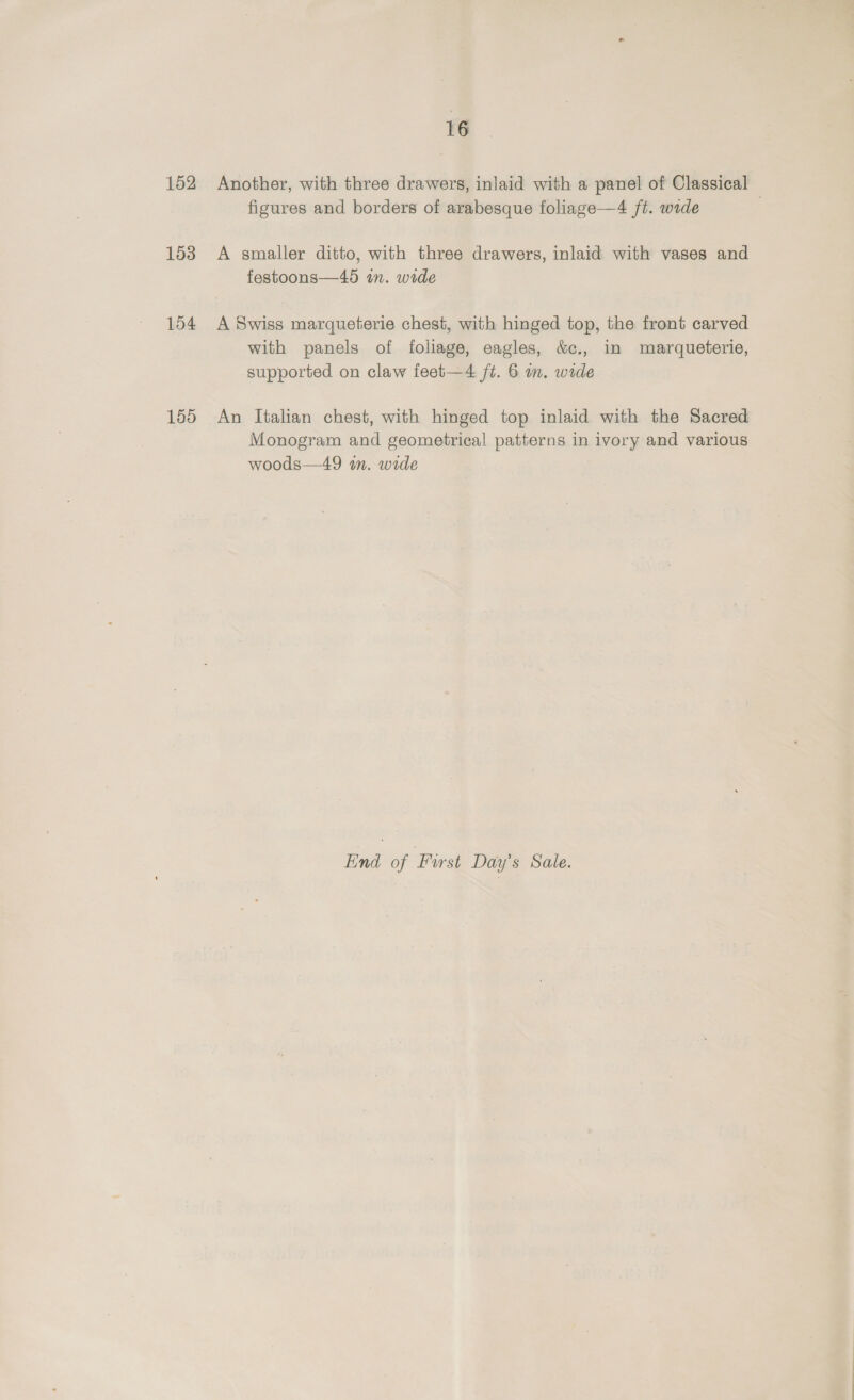 152 153 154 155 16 Another, with three drawers, inlaid with a panel of Classical — figures and borders of arabesque foliage—4 ft. wide A smaller ditto, with three drawers, inlaid with vases and festoons—45 in. wide A Swiss marqueterie chest, with hinged top, the front carved with panels of foliage, eagles, &amp;c., in marqueterie, supported on claw feet—4 ft. 6 m. wide An Italian chest, with hinged top inlaid with the Sacred Monogram and geometrical patterns in ivory and various woods—49 wm. wide End of First Day’s Sale.