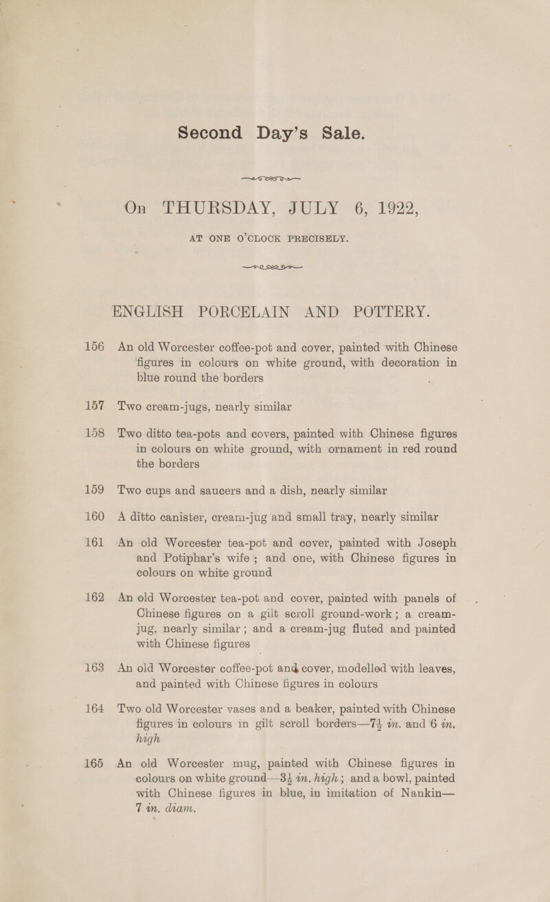 156 157 158 162 163 164 165 Second Day’s Sale.  Oy PEURODAY, aby¥ 6, 1922. AT ONE O'CLOCK PRECISELY.  ENGLISH PORCELAIN AND POTTERY. An old Worcester coffee-pot and cover, painted with Chinese figures in colours on white ground, with decoration in blue round the borders Two cream-jugs, nearly similar Two ditto tea-pots and covers, painted with Chinese figures in colours on white ground, with ornament in red round the borders Two cups and saucers and a dish, nearly similar A ditto canister, cream-jug and small tray, nearly similar An old Worcester tea-pot and cover, painted with Joseph and Potiphar’s wife; and one, with Chinese figures in colours on white ground An old Worcester tea-pot and cover, painted with panels of Chinese figures on a gilt scroll ground-work; a cream- jug, nearly similar ; and a cream-jug fluted and painted with Chinese figures An old Worcester coffee-pot and cover, modelled with leaves, and painted with Chinese figures in colours Two old Worcester vases and a beaker, painted with Chinese figures in colours in gilt scroll borders—74 on. and 6 4n. high An old Worcester mug, painted with Chinese figures in colours on white ground—34 in. high; anda bowl, painted with Chinese figures in blue, in imitation of Nankin— Tam, diam.
