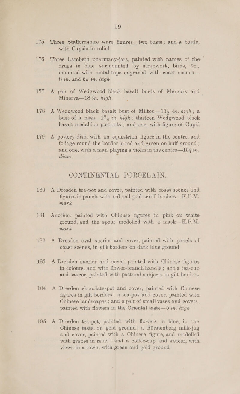 175 176 sath 178 17g 180 Et 182 183 184 185 19 Three Staffordshire ware figures; two busts; and a bottle, with Cupids in relief Three Lambeth pharmacy-jars, painted with names of the drugs in blue surmounted by strapwork, birds, &amp;c., mounted with metal-tops engraved with coast scenes— 8 wm. and 54 wn. high A pair of Wedgwood black basalt busts of Mercury and Minerva—18 in. high | A Wedgwood black basalt bust of Milton—134 in. high; a bust of a man—173 in. high; thirteen Wedgwood black basalt medallion portraits ; and one, with figure of Cupid A pottery dish, with an equestrian figure in the centre, and foliage round the border in red and green on buff ground ; and one, with a man playing a violin in the centre—15# wm. diam. x CONTINENTAL PORCELAIN. A Dresden tea-pot and cover, painted with coast scenes and figures in panels with red and gold scroll borders—K.P.M. mar k; . Another, painted with Chinese figures in pink on white ground, and the spout modelled with a mask—K.P.M. mark A Dresden oval sucrier and cover, painted with panels of coast scenes, in gilt borders on dark blue ground A Dresden sucrier and cover, painted with Chinese figures in colours, and with flower-branch handle; anda tea-cup and saucer, painted with pastoral subjects in gilt borders A Dresden chocolate-pot and cover, painted with Chinese figures in gilt borders; a tea-pot and cover, painted with Chinese landscapes ; and a pair of small vases and covers, painted with flowers in the Oriental taste—5 in. high A Dresden tea-pot, painted with flowers in blue, in the Chinese taste, on gold ground; a Fiirstenberg milk-jug and cover, painted with a Chinese figure, and modelled with grapes in relief; and a coffee-cup and saucer, with views in a town, with green and gold ground