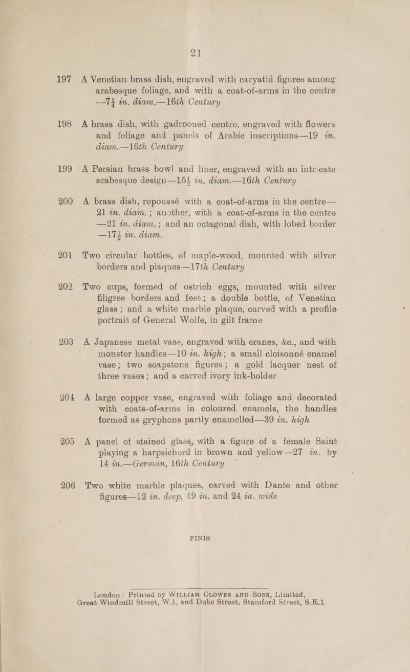 197 198 199 200 201 202 203 204 205 206 21 A Venetian brass dish, engraved with caryatid figures among arabesque foliage, and with a coat-of-arms in the centre —T1 in. diam.—16th Century A brass dish, with gadrooned centre, engraved with flowers and foliage and panels of Arabic inscriptions—19 7. diam.—\6th Century A Persian brass bowl and liner, engraved with an intricate arabesque design—154 in. diam.—16th Century A brass dish, repoussé with a coat-of-arms in the centre— 21 in. diam. ; another, with a coat-of-arms in the centre —21 im. diam.; and an octagonal! dish, with lobed border —174 wm. diam. Two circular bottles, of maple-wood, mounted with silver borders and plaques—17th Century filigree borders and feet; a double bottle, of Venetian glass ; and a white marble plaque, carved with a profile portrait of General Wolfe, in gilt frame A Japanese metal vase, engraved with cranes, &amp;c., and with monster handles—10 in. high; a small cloisonné enamel vase; two soapstone figures; a gold lacquer nest of three vases; and a carved ivory ink-holder A large copper vase, engraved with foliage and decorated with coats-of-arms in coloured enamels, the handles formed as gryphons partly enamelled—39 in. high A panel of stained glass, with a figure of a female Saint playing a harpsichord in brown and yellow—27 2m. by 14 in.— German, 16th Century Two white marble plaques, carved with Dante and other figures—12 in. deep, 19 wm. and 24 in. wide FINIS  London: Printed by WiLLIAM CLOWES AND Sons, Limited,