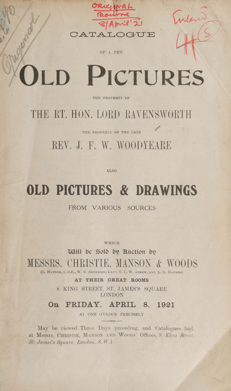    S[Aprt' a CATA TO Gwe OPA FF RW Ou PICTURES THE PROPERTY OF THE KY. HON. LORD aeiigiy leon REV. J. F. W. WOODY RARE  ALSO OLD PICTURES &amp; DRAWINGS FROM VARIOUS SOURCES W HICH Will be Sold by Auction by Misshs. CHRISTIE, MANSON &amp; WOODS (L. Hannen, C.B.E., W. B. ANDERSON, Capt. V. C. W. AGNew, anp L, G. HANNEN) AT THEIR GREAT ROOMS 8 KING STREET, ST. JAMES’S SQUARE LONDON On FRIDAY, APRIL 8, 1921 Ai ONE O'CLOCK PRECISELY “ANON May be viewed Three Days preceding, and Catalogues had, at Messrs. Curistiz, Manson and Woops’ Offices, 8 King Street, St. James's Square, London, S.W.1