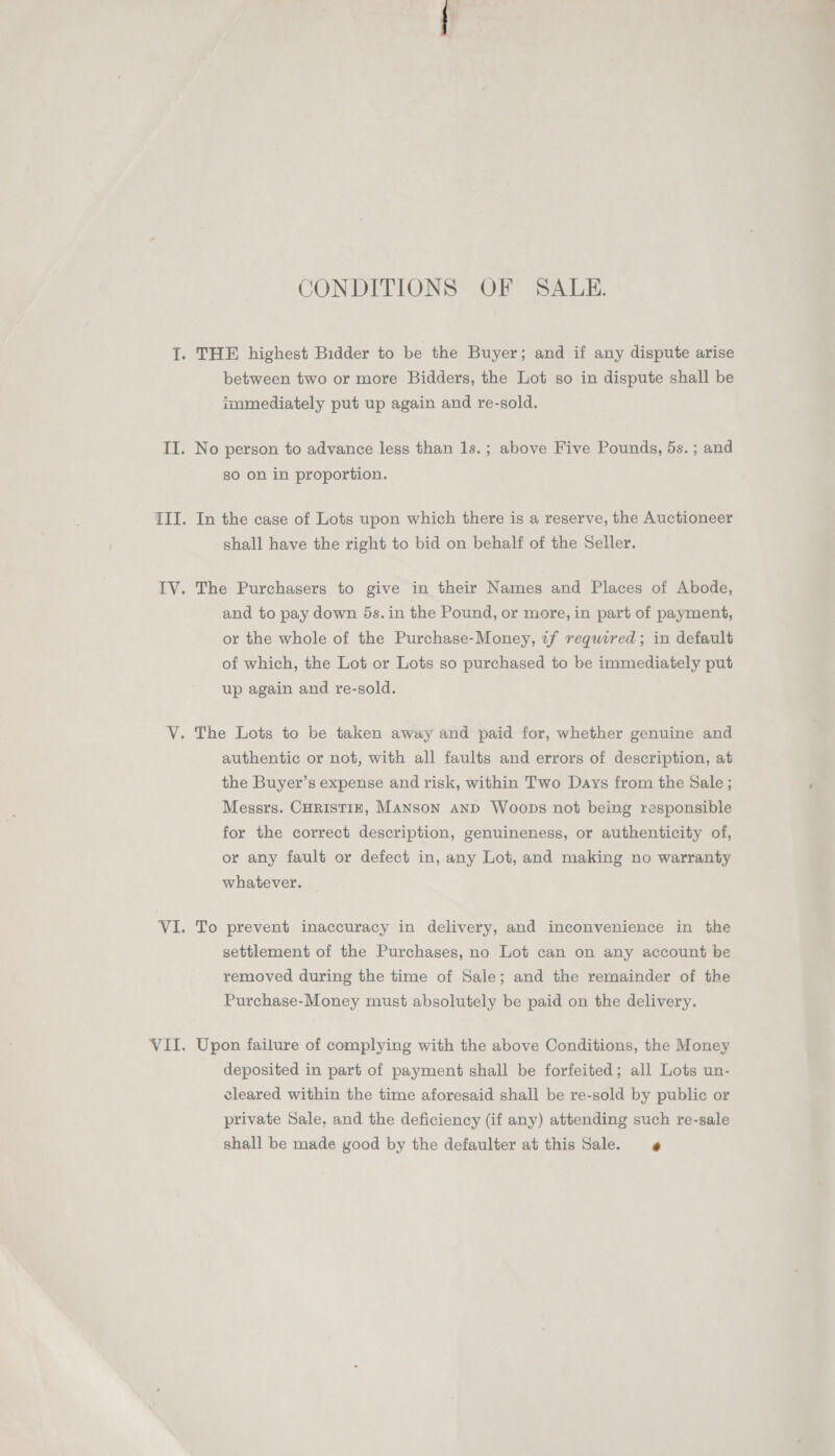 CONDITIONS OF SALE. I. THE highest Bidder to be the Buyer; and if any dispute arise between two or more Bidders, the Lot so in dispute shall be immediately put up again and re-sold. TI. No person to advance less than 1s.; above Five Pounds, 5s. ; and so on in proportion. III. In the case of Lots upon which there is a reserve, the Auctioneer shall have the right to bid on behalf of the Seller. IV. The Purchasers to give in their Names and Places of Abode, and to pay down 5s. in the Pound, or more, in part of payment, or the whole of the Purchase-Money, zf required; in default of which, the Lot or Lots so purchased to be immediately put up again and re-sold. V. The Lots to be taken away and paid for, whether genuine and authentic or not, with all faults and errors of description, at the Buyer’s expense and risk, within Two Days from the Sale ; Messrs. CHRISTIE, MANSON AND WoobDs not being responsible for the correct description, genuineness, or authenticity of, or any fault or defect in, any Lot, and making no warranty whatever. | VI. To prevent inaccuracy in delivery, and inconvenience in the settlement of the Purchases, no Lot can on any account be removed during the time of Sale; and the remainder of the Purchase-Money must absolutely be paid on the delivery. VII. Upon failure of complying with the above Conditions, the Money deposited in part of payment shall be forfeited; all Lots un- cleared within the time aforesaid shall be re-sold by public or private Sale, and the deficiency (if any) attending such re-sale shall be made good by the defaulter at this Sale.