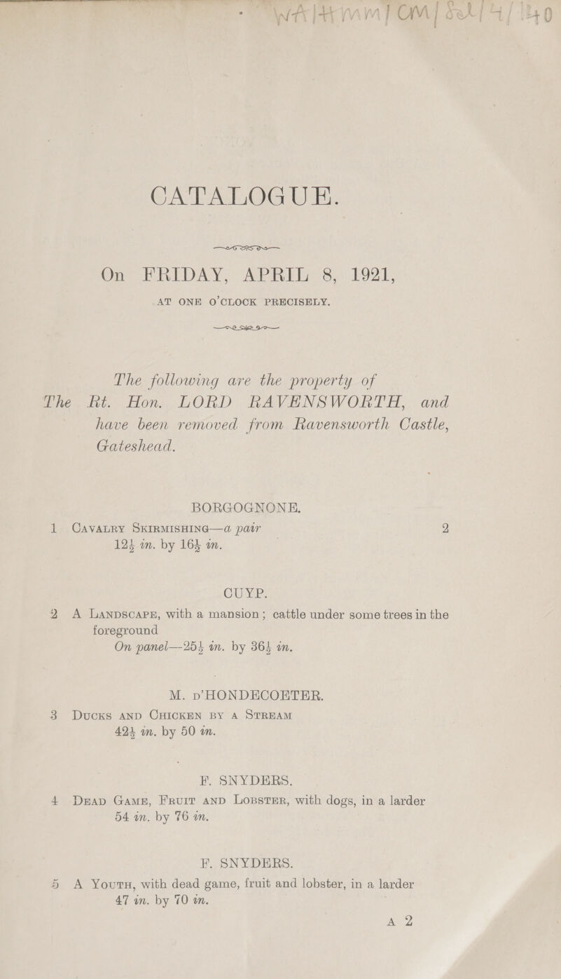 CATALOGUE.  On Vn DAY; Aine 3.) bOI. _AT ONE O'CLOCK PRECISELY.  The following are the property of whe, bt. Hon. LORD RKAVENSWORTH,. and have been removed from Ravensworth Castle, Gateshead. BORGOGNONE, 1 CAVALRY SKIRMISHING—da pair 2 124 on. by 164 a. | CUE: 9 A Lanpscapg, with a mansion; cattle under some trees in the foreground On panel—25i un. by 364 in. M. pD HONDECOETER. 38 Ducks AND CHICKEN BY A STREAM 424 m. by 50 a. F. SNYDERS. 4 Deap Game, Fruit anp LossteEr, with dogs, in a larder 54 an. by 76 on. F. SNYDERS. 5 &lt;A Youru, with dead game, fruit and lobster, in a larder 47 an. by 70 an. | AZ