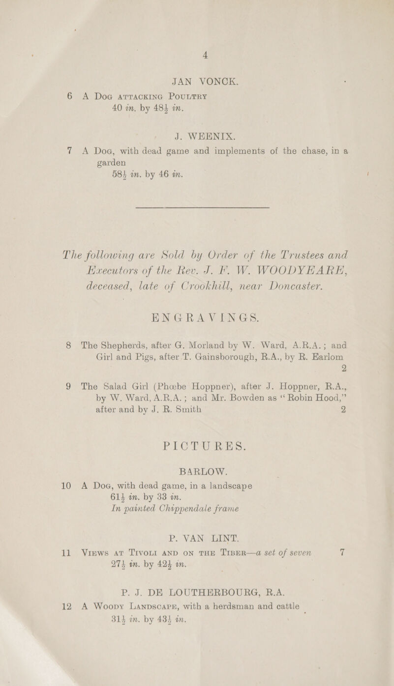 4 JAN VONCK. 6 A DoaG atrackinc PouLTRY 40 wn. by 483 an. J. WHENIX. 7 A Doge, with dead game and implements of the chase, in a garden O84 in. by 46 m. The following are Sold by Order of the Trustees and Executors of the Rev. J. Ff. W. WOODYHAREH, deceased, late of Crookhill, near Doncaster. BOG Aes wan 45: 38. 8 The Shepherds, after G. Morland by W. Ward, A.R.A.; and Girl and Pigs, after.T. Gainsborough, R.A., by R. Earlom 2 9 The Salad Girl (Phoebe Hoppner), after J. Hoppner, R.A., by W. Ward, A.R.A.; and Mr. Bowden as ‘‘ Robin Hood,” after and by J. R. Smith 2 PEO aa ss BARLOW. 10 A Doe, with dead game, in a landscape 614 wm. by 33 an. In painted Chippendale frame P. VAN LINT. 11 Views at Tivo“ AND oN THE TIBER—a set of seven ii 274 an. by 424 an. P. J. DE LOUTHERBOURG, R.A. 12 A Woopy LanpscaPg, with a herdsman and cattle