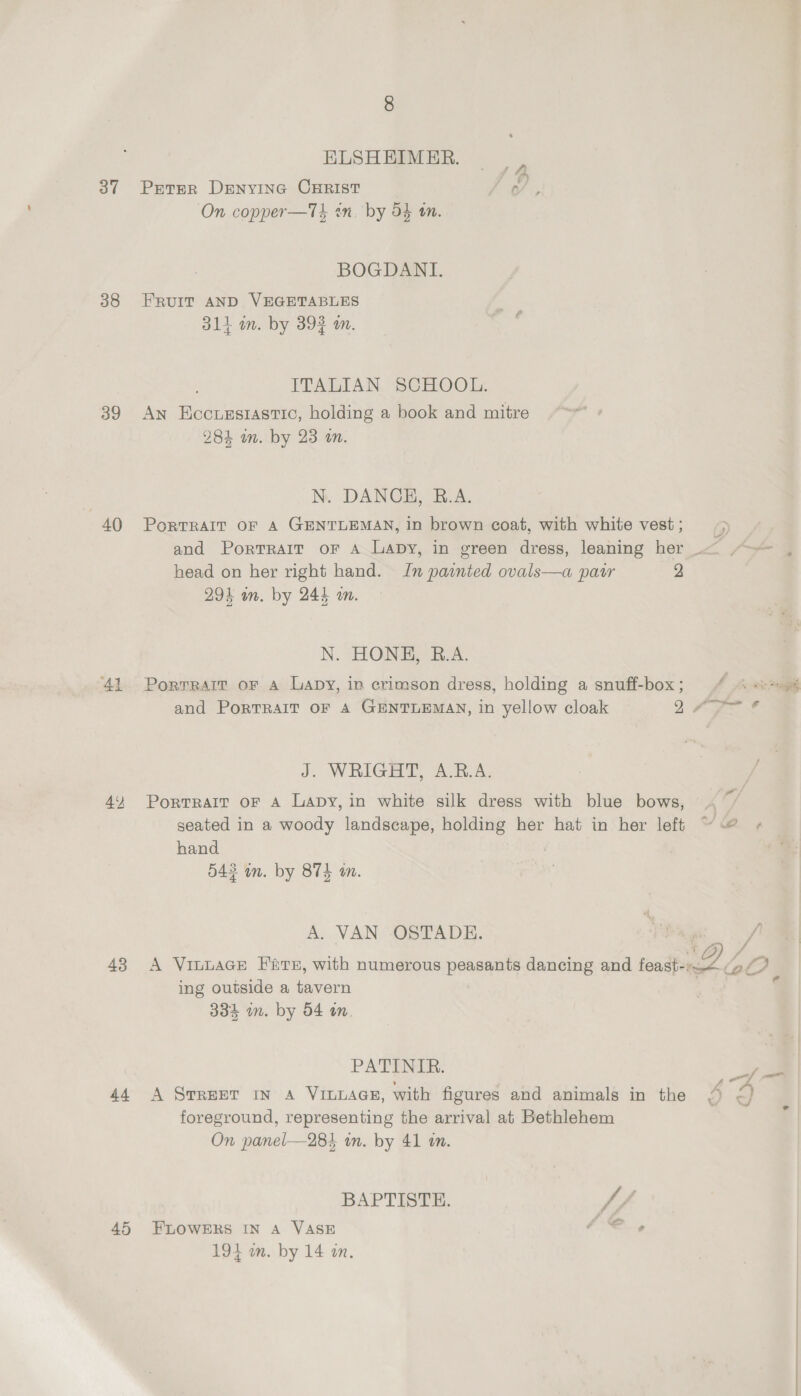 37 38 39 40 41 43 44 45 ELSHEIMER. Peter DENYING CHRIST a On copper—Tk en. by 54 tn. 3 BOGDANI. FRUIT AND VEGETABLES 314 in. by 393 an. ITALIAN SCHOOL. An Eccuzstastic, holding a book and mitre 284 in. by 23 i. N. DANCE, R.A. PoRTRAIT OF A GENTLEMAN, in brown coat, with white vest ; and Portrait oF A Lapy, in green dress, leaning her &lt;&lt; “~~ , head on her right hand. Jn painted ovals—a patr 2 294 wn. by 244 an. N. HONE, B.A. Porrrait or a Lapy, in crimson dress, holding a snuff-box; ( «#4 and PorTRAIT OF A GENTLEMAN, in yellow cloak 2 APN J. WRIGHT, A.R.A. Portrait oF A Lapy, in white silk dress with blue bows, ~ seated in a woody landscape, holding her hat in her left “@ + hand | 543 in. by 874 wn. A. VAN OSTADE. A Vinuace Fate, with numerous peasants dancing and fealtraee. i QO ing outside a tavern 3334 im. by 54 am, PATINIR. {= A SrrerT in 4 VILLAGE, with figures and animals in the 4 c} foreground, representing the arrival at Bethlehem On panel—284 wn. by 41 in. BAPTISTE. // FLOWERS IN A VASE 194 in. by 14 an.