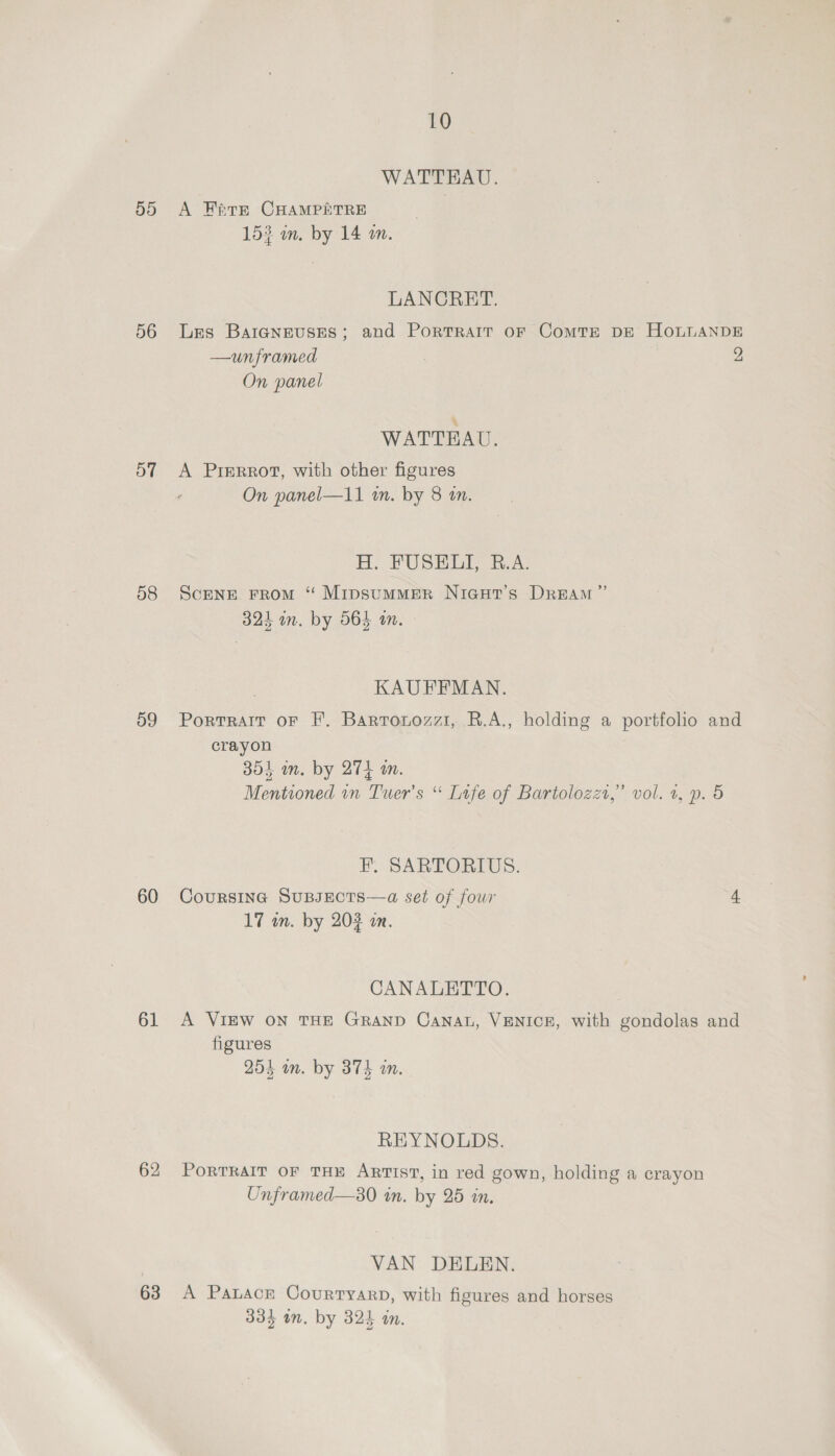 55 56 57 58 59 60 61 63 10 WATTEAU. A Fare CHAMPETRE 153 om. by 14 an. LANCRET. Les Baraneuses; and Portrait oF ComTE DE HOLLANDE —unframed , 2 On panel WATTRAU, A Prrrrot, with other figures On panel—11 in. by 8 an. H. PUSH B.A; ScENE FROM “ MipsummMER NiGatT’s DREAM’ ib 7y ears : 324 m. by 565 an. , KAUFFMAN. Portrait oF F. Bartouozz1, R.A., holding a portfolio and crayon 354 in. by 274 am. Mentioned in Tuer’s “ Life of Bartolozzt,” vol. 1, p. 5 FE. SARTORIUS. Coursina SuBJECTS—a set of four 4 17 in. by 203 in. CANALETTO. A VIEW ON THE GRAND Cana, VENICE, with gondolas and figures 254 in. by 374 in. REYNOLDS. PORTRAIT OF THE ARTIST, in red gown, holding a crayon Unframed—s30 in. by 25 in. VAN DELEN. A Patacr CourtyarD, with figures and horses 334 on. by 324 in.