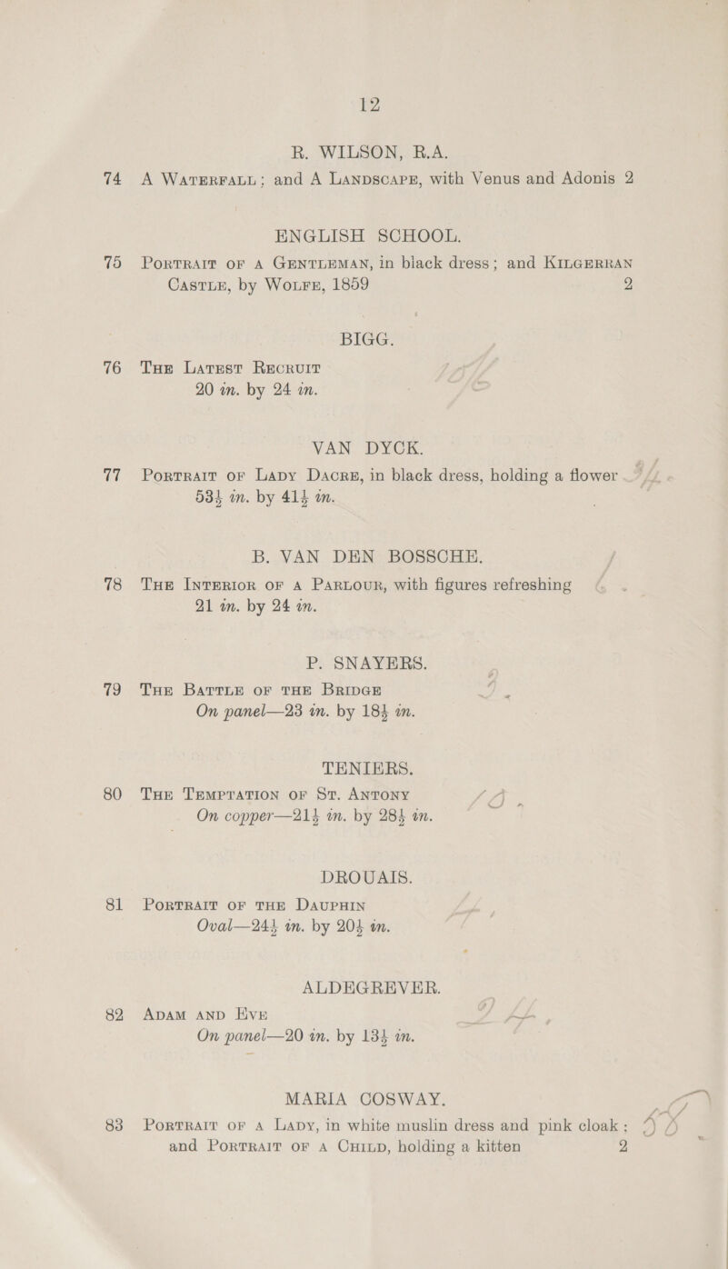 74 75 76 (Ly 78 19 80 81 82 83 12 R. WILSON, B.A. A WatvERFALL; and A LAanpscaPE, with Venus and Adonis 2 ENGLISH SCHOOL. PoRTRAIT OF A GENTLEMAN, in black dress; and KILGERRAN CastLE, by Woure, 1859 2 BIGG. Tue Larest Recruit 20 om. by 24 an. VAN DYCK. Portrait or Lapy Dacrg, in black dress, holding a flower — , fi 534 im. by 414 a. B. VAN DEN BOSSCHE. THe INTERIOR oF A PARLOUR, with figures refreshing 21 am. by 24 a. P. SNAYERS. THe BartLe oF THE BRIDGE On panel—23 im. by 184 a. THENIERS. THe TEMPTATION OF St. ANTONY On copper—214 in. by 284 an. DROUAIS. PORTRAIT OF THE DAUPHIN Oval—244 in. by 204 an. ALDEGREVER. ADAM AND Hive On panel—20 in. by 134 i. MARIA COSWAY. “eG PortRAIT oF A Lapy, in white muslin dress and pink cloak: /) /)