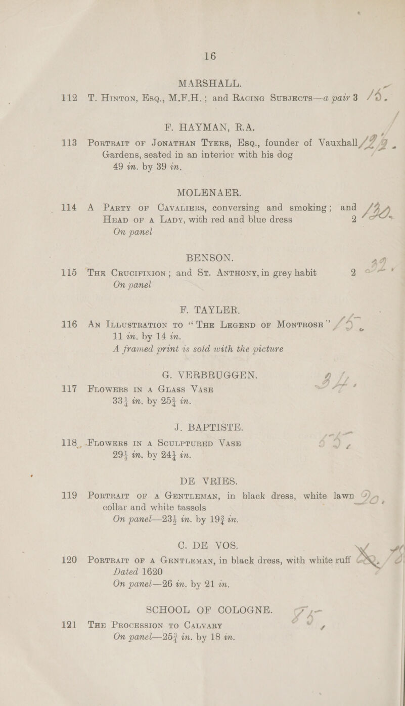 113 114 116 116 11% 119 120 121 16 MARSHALL. a . f F. HAYMAN, R.A. Portrait or JonaTHan Tyers, Esq., founder of Vauxhall / oe (9. Gardens, seated in an interior with his dog | 49 wn. by 39 a. MOLENARER. A Party oF CAVALIERS, conversing and smoking; and Ly, Heap or a Lapy, with red and blue dress 2 On panel | BENSON. ad A pe @ On panel F. TAYLER. An Inuustration to “THE LEGEND OF Montross” “4 11 in. by 14 in. | A framed print zs sold with the picture G. VERBRUGGEN. Q/, FLOWERS IN A Guass VASE a #9 334 mm. by 264 in. J. BAPTISTE: git 294 an. by 244 in. DE VRIES. PORTRAIT OF A GENTLEMAN, in black dress, white lawn “/ collar and white tassels | ae On panel—234 on. by 193 in. C., DE VOs. \ PorTRAIT OF A GENTLEMAN, in black dress, with white ruff GX Dated 1620 On panel—26 in. by 21 an. SCHOOL OF COLOGNE. F,- THe PROCESSION TO CALVARY rhe On panel—253 in. by 18 an.