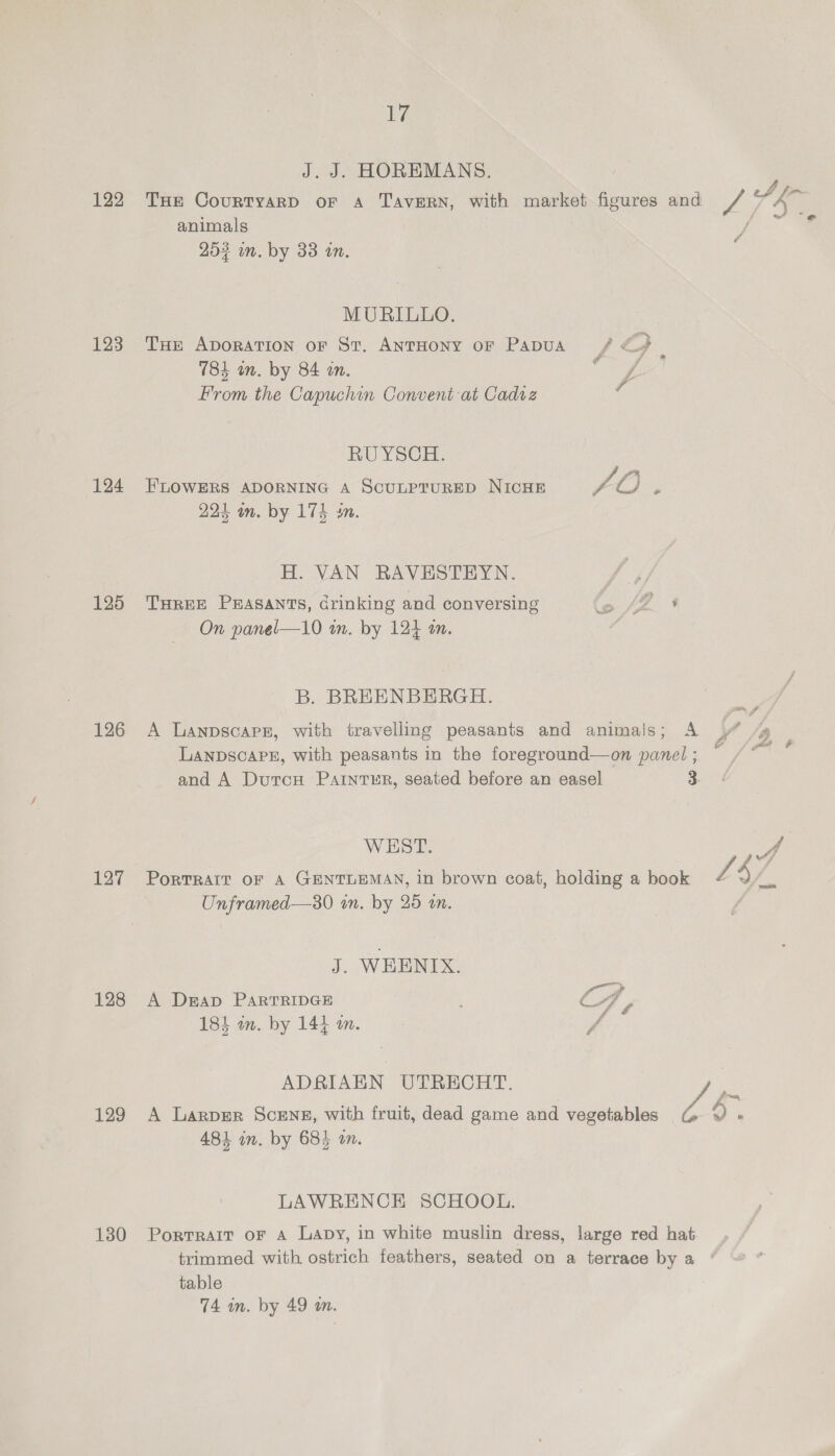 122 123 124 125 126 127 128 129 130 iby J. J. HOREMANS. animals 203 in. by 33 an. MURILLO. Tur ADORATION oF St. ANTHONY oF PADUA &amp; : 784 an. by 84 wn. f From the Capuchin Convent at Cadvz a RU YSCH. FLOWERS ADORNING A SCULPTURED NICHE TO F 224 am. by 174 sn. H. VAN RAVESTEYN. THREE Prasants, Grinking and conversing Cy oe On panel—10 in. by 124 an. B. BREENBERGH. A LanpscapE, with travelling peasants and animals; A LANDSCAPE, with peasants in the foreground—on panel ; and A Dutcu Painter, seated before an easel 3. WEST. &amp; y Unframed—30 in. by 25 an. J. WEENIX. A Dap PARTRIDGE CAA 184 wm. by 144 m. A ADRIAHN UTRECHT. A Larper Scene, with fruit, dead game and vegetables © 481 in. by 684 on. LAWRENCE SCHOOL. PortRAIT oF A Lapy, in white muslin dress, large red hat table