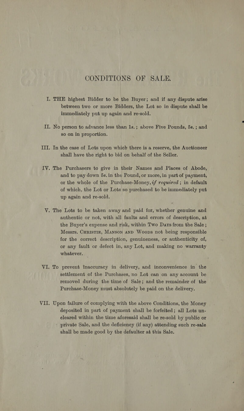 CONDITIONS OF SALE. between two or more Bidders, the Lot so in dispute shall be immediately put up again and re-sold. No person to advance less than 1s.; above Five Pounds, 5s. ; and so on in proportion. In the case of Lots upon which there is a reserve, the Auctioneer shall have the right to bid on behalf of the Seller. The Purchasers to give in their Names and Places of Abode, and to pay down 5s. in the Pound, or more, in part of payment, or the whole of the Purchase-Money,2f required ; in default of which, the Lot or Lots so purchased to be immediately put up again and re-sold. authentic or not, with all faults and errors of description, at the Buyer’s expense and risk, within Two Days from the Sale ; Messrs. CHRIsTIE, Manson aND Woops not being responsible for the correct description, genuineness, or authenticity of, or any fault or defect in, any Lot, and making no warranty whatever. To prevent inaccuracy in delivery, and inconvenience in the settlement of the Purchases, no Lot can on any account be removed during the time of Sale; and the remainder of the Purchase-Money must absolutely be paid on the delivery. Upon failure of complying with the above Conditions, the Money deposited in part of payment shall be forfeited; all Lots un- cleared within the time aforesaid shall be re-sold by public or - private Sale, and the deficiency (if any) attending such re-sale shall be made good by the defaulter at this Sale.