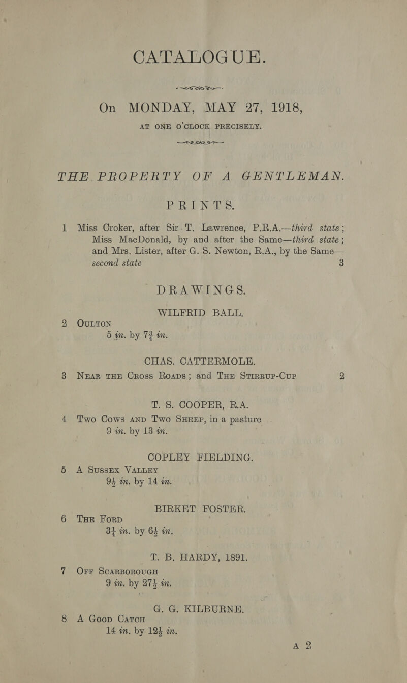 CATALOGUE. -—™G SRS On MONDAY, MAY 27, 1918, AT ONE O CLOCK PRECISELY.  Petky ly Norio. Miss Croker, after Sir. T. Lawrence, P.R.A.—third state; Miss MacDonald, by and after the Same—third state; and Mrs. Lister, after G.S. Newton, R.A., by the Same— second state 3 DRAWINGS. WILFRID BALL. OULTON 5m. by 72 an. CHAS. CATTERMOULE. NEAR THE Cross Roaps; and THe Stirrup-Cup 2 T. 8. COOPER, B.A. Two Cows anp Two SHEEP, in a pasture 3 im. by 13 on. COPLEY FIELDING. A Sussex VALLEY 94 m. by 14 an. BIRKET FOSTER. THe Forp 34 im. by 64 am. TB HARDY AIS9T. Orr SCARBOROUGH 9 wm. by 274 a. G. G. KILBURNE. A Goop CatTcH 14 in. by 124 in.