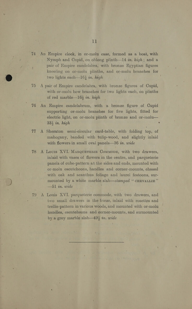 14 15 76 17 78 79 11 An Empire clock, in or-molu case, formed as a boat, with Nymph and Cupid, on oblong plinth—14 im. high; and a pair of Empire candelabra, with bronze Egyptian figures kneeling on or-molu plinths, and or-molu branches for two lights each—161 im. high A pair of Empire candelabra, with bronze figures of Cupid, with or-molu bow branches for two lights each, on plinths of red marble—164 in. high An Empire candelabrum, with a bronze figure of Cupid supporting or-molu branches for five lights, fitted for electric light, on or-molu plinth of bronze and or-molu— 334 in. high A Sheraton semi-circular card-table, with folding top, of mahogany, banded with tulip-wood, and slightly inlaid with flowers in small oval panels—36 im. wide A Louis XVI. MArQquETERIE ComMopbE, with two drawers, inlaid with vases of flowers in the centre, and parqueterie panels of cube-pattern at the sides and ends, mounted with or-molu escutcheons, handles and corner-mounts, chased 'with oak and acanthus foliage and laurel festoons, sur- mounted by a white marble slab—stamped ‘‘ CHEVALLIE ” —d1 m. wide A Louis XVI. parqueterie commode, with two drawers, and two small drawers in the frieze, inlaid with rosettes and trellis-pattern in various woods, and mounted with or-molu handles, escutcheons and corner-mounts, and surmounted by a grey marble slab—49 in. wide