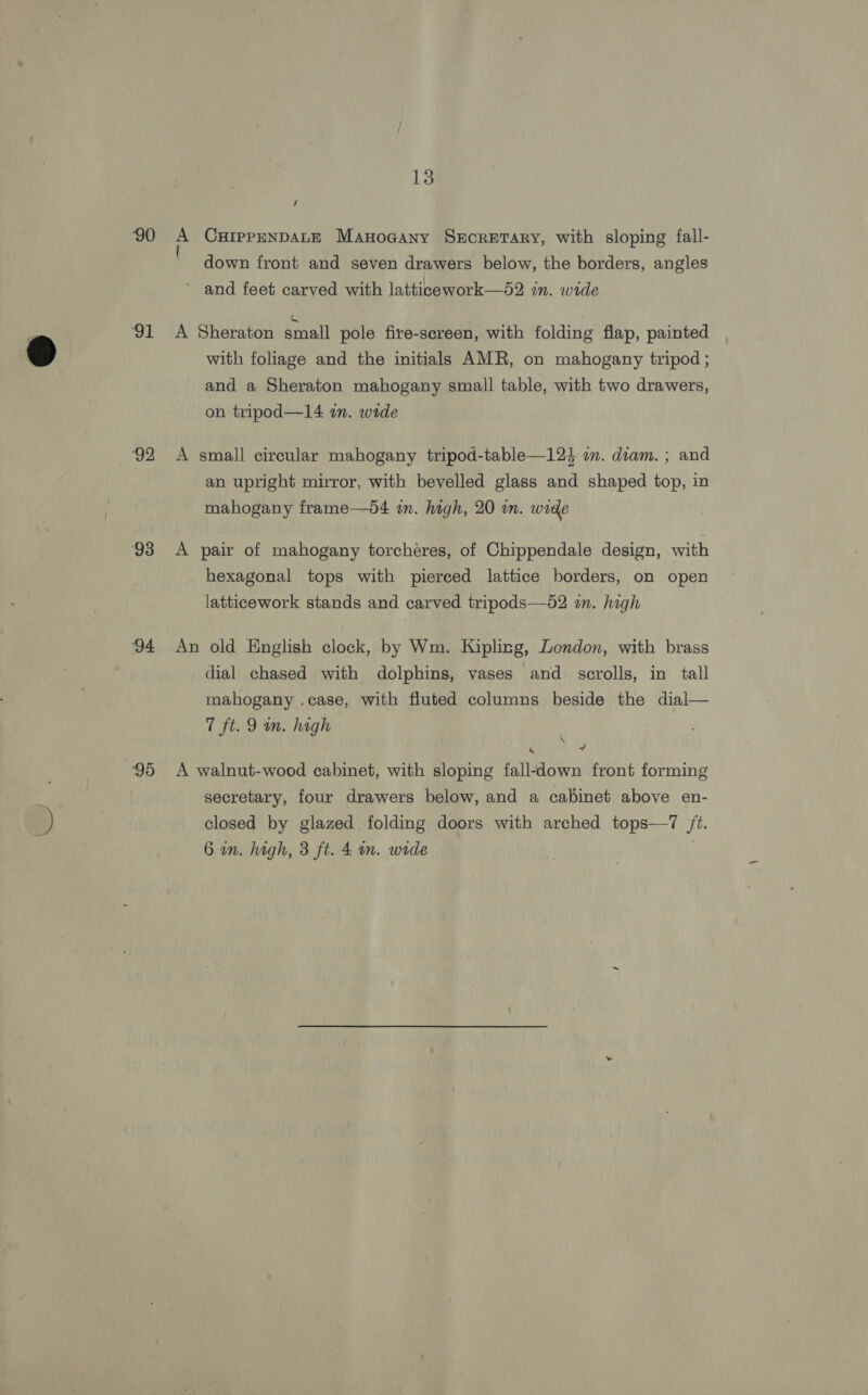 90 91 92 93 94 95 13 / A CHIppENDALE Manocany Srcretary, with sloping fall- down front and seven drawers below, the borders, angles ~ and feet carved with latticework—52 in. wide A Sheraton small pole fire-screen, with folding flap, painted with foliage and the initials AMR, on mahogany tripod ; and a Sheraton mahogany small table, with two drawers, on tripod—14 an. wrde A small circular mahogany tripod-table—124 an. diam. ; and an upright mirror, with bevelled glass and shaped top, in mahogany frame—d4 an. high, 20 wm. wide A pair of mahogany torcheres, of Chippendale design, with hexagonal tops with pierced lattice borders, on open latticework stands and carved tripods—52 im. high An old English clock, by Wm. Kipling, London, with brass dial chased with dolphins, vases and scrolls, in tall mahogany .case, with fluted columns beside the dial— 7 ft. 9 mn. high Ps + A walnut-wood cabinet, with sloping fall-down front forming secretary, four drawers below, and a cabinet above en- closed by glazed folding doors with arched tops—7 ft. 6 an. high, 3 ft. 4 in. wide ,