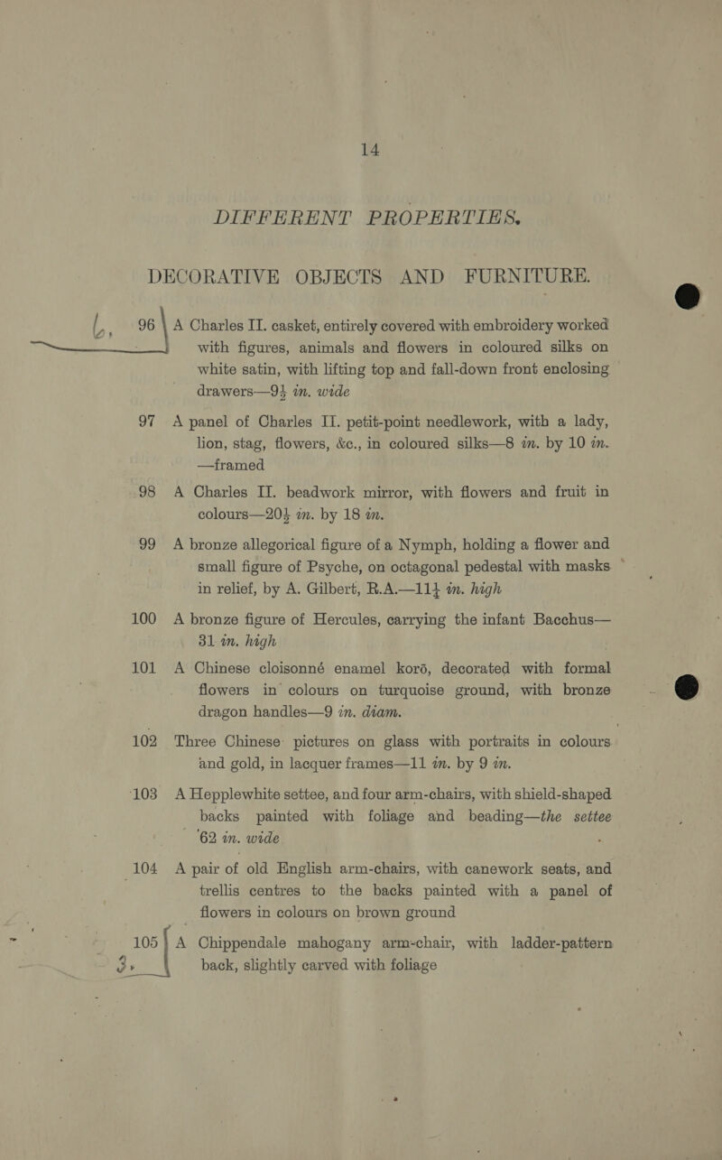 DIFFERENT PROPERTIES. DECORATIVE OBJECTS AND FURNITURE. Oe te A Charles IT. casket, entirely covered with embroidery worked : with figures, animals and flowers in coloured silks on white satin, with lifting top and fall-down front enclosing drawers—94 in. wide  97 <A panel of Charles II. petit-point needlework, with a lady, lion, stag, flowers, &amp;c., in coloured silks—8 in. by 10 zn. —tframed 98 A Charles II. beadwork mirror, with flowers and fruit in colours—203 wm. by 18 an. 99 A bronze allegorical figure of a Nymph, holding a flower and small figure of Psyche, on octagonal pedestal with masks. — in relief, by A. Gilbert, R.A.—114 im. high 100 A bronze figure of Hercules, carrying the infant Bacchus— 31m. high 101 <A Chinese cloisonné enamel koré, decorated with formal flowers in colours on turquoise ground, with bronze dragon handles—9 in. diam.  102 Three Chinese: pictures on glass with portraits in colours and gold, in lacquer frames—11 a. by 9 wm. 103 A Hepplewhite settee, and four arm-chairs, with shield-shaped backs painted with foliage and beading—the settee ‘62 in. wide 104 A pair of old English arm-chairs, with canework seats, and trellis centres to the backs painted with a panel of flowers in colours on brown ground 105} A Chippendale mahogany arm-chair, with ladder-pattern oe back, slightly carved with foliage