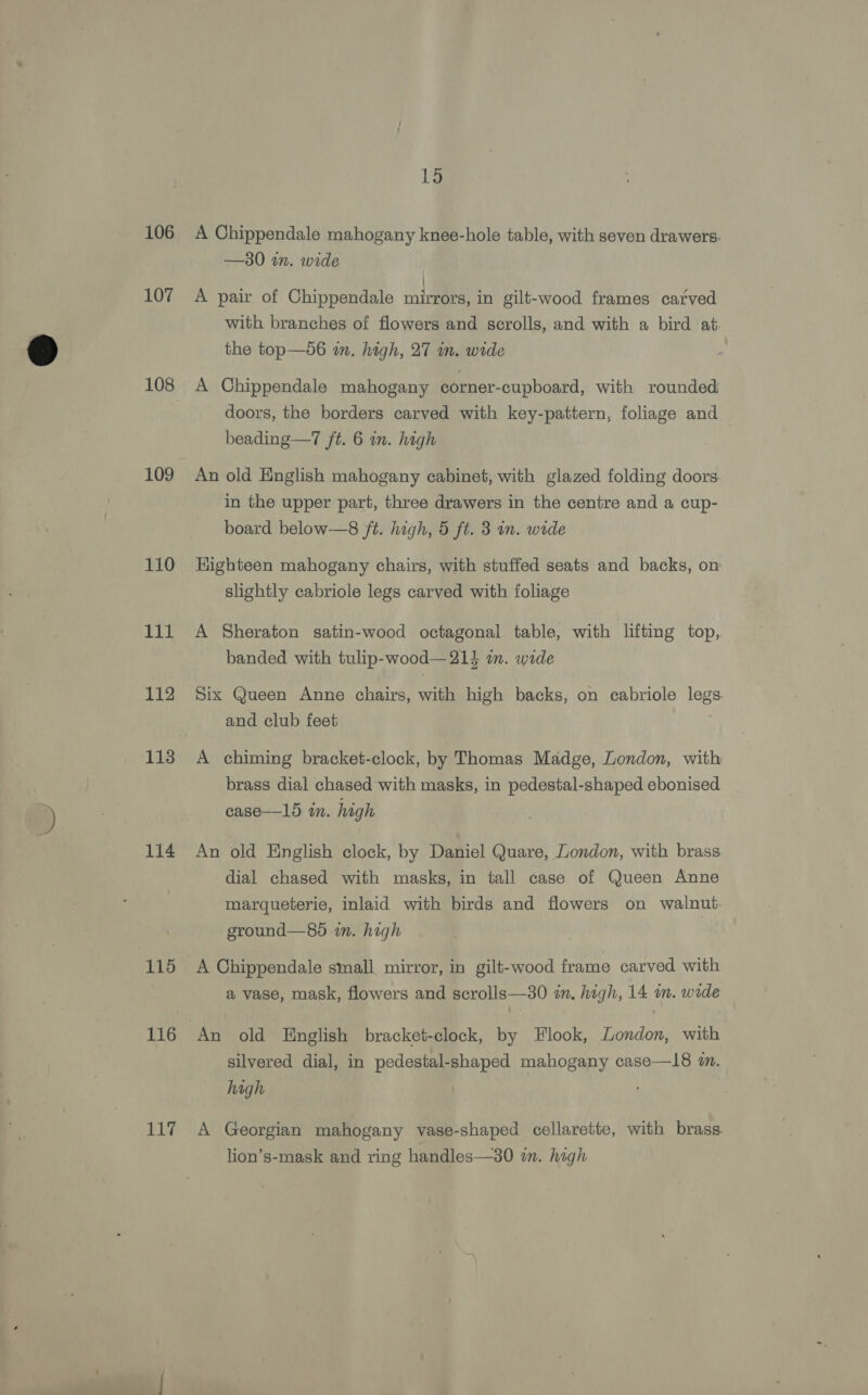 106 107 108 109 110 Tit 112 113 114 115 116 117 15 A Chippendale mahogany knee-hole table, with seven drawers. —30 in. wide : A pair of Chippendale mirrors, in gilt-wood frames carved with branches of flowers and scrolls, and with a bird at the top—d6 im. high, 27 in. wide A Chippendale mahogany corner-cupboard, with rounded doors, the borders carved with key-pattern, foliage and beading—7 jt. 6 wn. high An old English mahogany cabinet, with glazed folding doors in the upper part, three drawers in the centre and a cup- board below—8 ft. high, 5 ft. 3 in. wide Highteen mahogany chairs, with stuffed seats and backs, on slightly cabriole legs carved with foliage A Sheraton satin-wood octagonal table, with lifting top, banded with tulip-wood— 21% an. wide Six Queen Anne chairs, with high backs, on cabriole legs. and club feet | A chiming bracket-clock, by Thomas Madge, London, with brass dial chased with masks, in pedestal-shaped ebonised | case—15 in. high An old English clock, by Daniel Quare, London, with brass dial chased with masks, in tall case of Queen Anne marqueterie, inlaid with birds and flowers on walnut. ground—85 in. high A Chippendale small mirror, in gilt-wood frame carved with a vase, mask, flowers and scrolls—30 in. high, 14 in. wide An old English bracket-clock, by Flook, London, with silvered dial, in pedestal-shaped mahogany case—18 a. high A Georgian mahogany vase-shaped cellarette, with brass lion’s-mask and ring handles—30 in. high