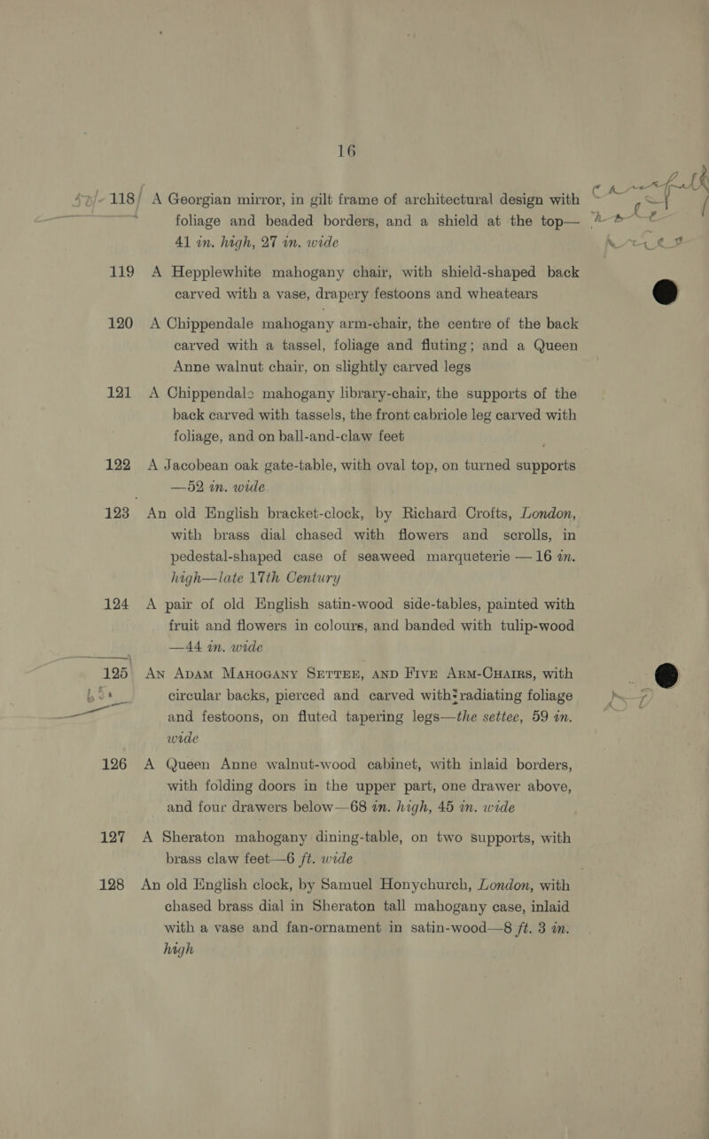 119 120 121 122 124 127 128 16 A Georgian mirror, in gilt frame of architectural design with foliage and beaded borders, and a shield at the top— 41 in. high, 27 wn. wide A Hepplewhite mahogany chair, with shield-shaped back carved with a vase, drapery festoons and wheatears A Chippendale mahogany arm-chair, the centre of the back carved with a tassel, foliage and fluting; and a Queen Anne walnut chair, on slightly carved legs A Chippendale mahogany library-chair, the supports of the back carved with tassels, the front cabriole leg carved with foliage, and on ball-and-claw feet A Jacobean oak gate-table, with oval top, on turned supports —52 in. wide An old English bracket-clock, by Richard Crofts, London, with brass dial chased with flowers and _ scrolls, in pedestal-shaped case of seaweed marqueterie — 16 in. high—late 17th Century A pair of old English satin-wood side-tables, painted with fruit and flowers in colours, and banded with tulip-wood —44 wm. wide An ApAmMm ManoGAny SETTEE, AND FivE Arm-CHatrs, with circular backs, pierced and carved with* radiating foliage and festoons, on fluted tapering legs—the settee, 59 an. wide Queen Anne walnut-wood cabinet, with inlaid borders, with folding doors in the upper part, one drawer above, and four drawers below—68 zn. high, 45 im. wide A Sheraton mahogany dining-table, on two supports, with brass claw feet—6 ft. wide w bP ye ae ~® chased brass dial in Sheraton tall mahogany case, inlaid with a vase and fan-ornament in satin-wood—8 /t. 3 in. hagh é 