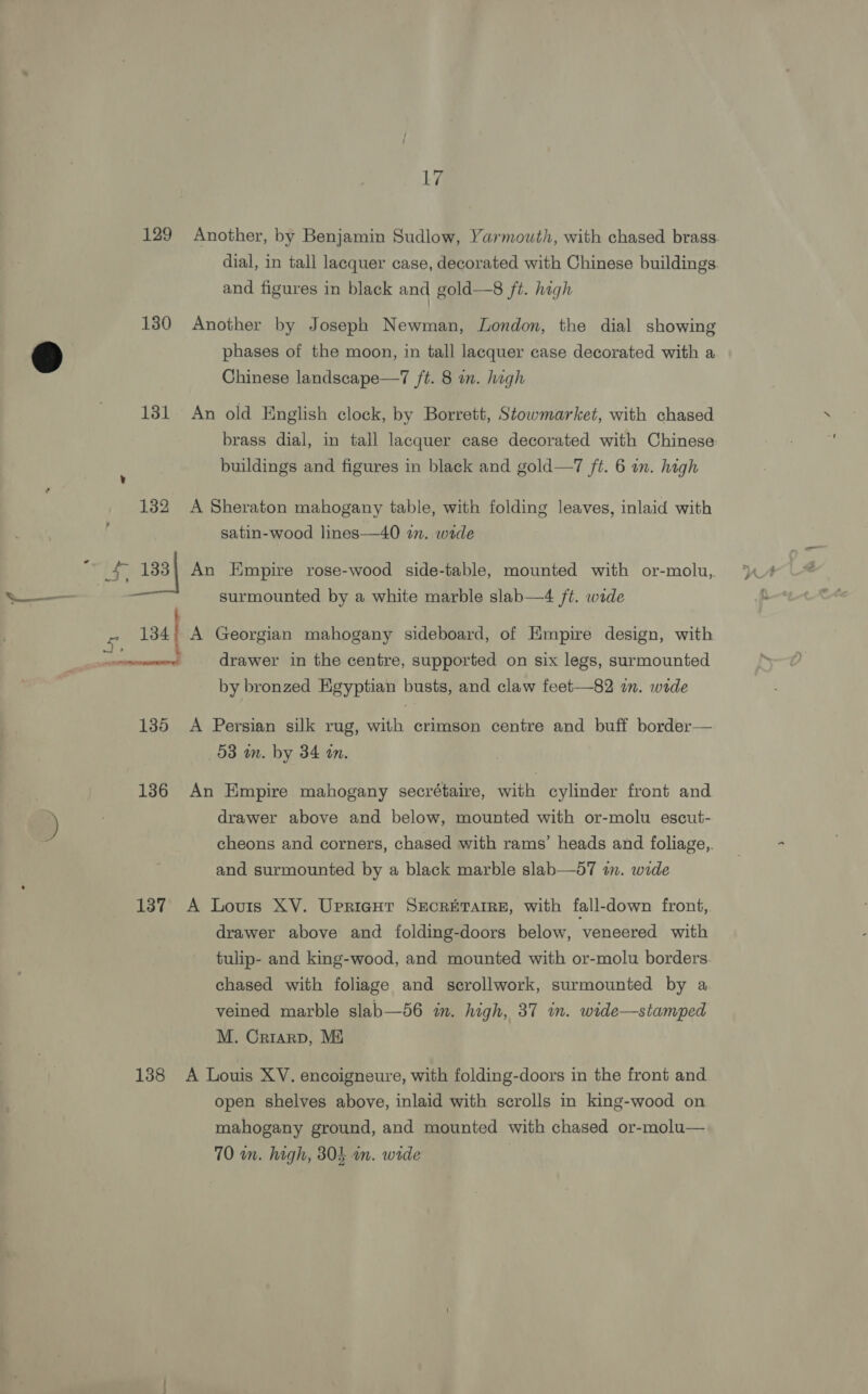 129 Another, by Benjamin Sudlow, Yarmouth, with chased brass. dial, in tall lacquer case, decorated with Chinese buildings and figures in black and gold—8 ft. high 130 Another by Joseph Newman, London, the dial showing 5 phases of the moon, in tall lacquer case decorated with a Chinese landscape—7 /t. 8 in. high 131 An old English clock, by Borrett, Stowmarket, with chased brass dial, in tall lacquer case decorated with Chinese: buildings and figures in black and gold—7 ft. 6 in. high 132 A Sheraton mahogany table, with folding leaves, inlaid with satin-wood lines—40 in. wade Be 133) An Empire rose-wood side-table, mounted with or-molu, — surmounted by a white marble slab—4 ft. wide x 134 A Georgian mahogany sideboard, of Empire design, with aii cane drawer in the centre, supported on six legs, surmounted by bronzed Egyptian busts, and claw feet—82 im. wide 135 A Persian silk rug, with crimson centre and buff border— 58 in. by 34 in. 136 An Empire mahogany secrétaire, with cylinder front and i) drawer above and below, mounted with or-molu escub- cheons and corners, chased with rams’ heads and foliage,. and surmounted by a black marble slab—57 in. wide 137 A Louis XV. Uprigur SEecrErarre, with fall-down front, drawer above and folding-doors below, veneered with tulip- and king-wood, and mounted with or-molu borders chased with foliage and scrollwork, surmounted by a veined marble slab—56 in. high, 37 in. wide—stamped M. Crrarp, M4 138 A Louis XV. encoigneure, with folding-doors in the front and open shelves above, inlaid with scrolls in king-wood on mahogany ground, and mounted with chased or-molu— 70 wn. high, 804 wn. wide |