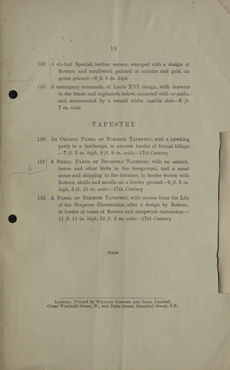 Eo 148 \A six-leaf Spanish leather screen, stamped with a design of flowers and scrollwork painted in colours and gold, on green ground—6 ft. 6 in. high 149 A mahogany commode, of Louis XVI. design, with drawers in the frieze and cupboards below, mounted with oz-molu, and surmounted by a veined white marble slab—6 ft. 7m. wide ee Same reny 150: An Ostone PANEL oF FuEMisH Tapestry, with a hawking party in a landscape, in narrow border of formal foliage - —T ft. 3 m. high, 8 ft. 8 in. wide—1Tth Century | | : 151; A Smatn Pane or Brussexts Tapestry, with an ostrich, a heron and other birds in the foreground, and a coast scene and shipping in the distance, in border woven with flowers, shells.and scrolls on a brown ground—6 ft. 8 zn. high, 5 ft. 10 in. wode—17th Century 152 A Panet or FLuemisH TAPESTRY, with scenes from the Life of the Emperor Constantine, after a design by Rubens, in border of vases of flowers and strapwork cartouches — 11 ft. 11 m. high, 16 ft. 2 wn, wide—17th Century ) FINIS  London: Printed by WitL1AmM CLowEs AND Sons, Limited, Great Windmill Street, W., and Duke Street, Stamford Street, S.E,