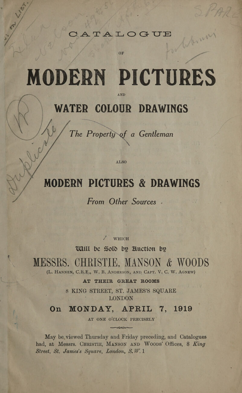 ‘oe SA B/ | f OA TA LOG US OF MODERN PICTURES fo The hae of a Gellman ‘\ ALSO  MODERN PICTURES &amp; DRAWINGS iv From Other Sources . / | WHICH UWdill be Sold by Auction by MESSRS. CHRISTIE, MANSON &amp; WOODS (L. HANNEN, C.B.E,, W. B. ANDERSON, AND CAPT. V. C, W. AGNEW) AT THEIR GREAT ROOMS 8 KING STREET, ST. JAMES’S SQUARE LONDON On MONDAY, APRIL 7%, 1919 AT ONE O'CLOCK PRECISELY May be,viewed Thursday and Friday preceding, and Catalogues had, at Messrs. CHRISTIE, Manson anpd Woops’ Offices, 8 King Street, St. James's Square, London, S.W.1