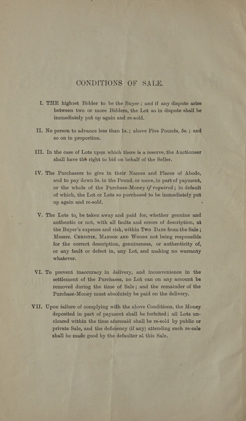 CONDITIONS OF SALE. between two or more Bidders, the Lot so in dispute shall be immediately put up again and re-sold. No person to advance less than 1s.; above Five Pounds, 5s.; and so on in proportion. In the case of Lots ‘upon which there is a reserve, the Auctioneer shall have the right to bid on behalf of the Seller. The Purchasers to give in their Names and Places of Abode, and to pay down 5s. in the Pound, or more, in part of payment, or the whole of the Purchase-Money zf required ; in default of which, the Lot or Lots so purchased to be immediately put up again and re-sold. authentic or not, with all faults and errors of description, at the Buyer’s expense and risk, within Two Days from the Sale ; Messrs. CHRISTIE, Manson AND Woops not being responsible for the correct description, genuineness, or authenticity of, or any fault or defect in, any Lot, and making no warranty whatever. To prevent inaccuracy in delivery, and inconvenience in the settlement of the Purchases, no Lot can on any account be removed during the time of Sale; and the remainder of the Purchase-Money must absolutely be paid on the delivery. Upon failure of complying with the above Conditions, the Money deposited in part of payment shall be forfeited; all Lots un- cleared within the time aforesaid shall be re-sold by public or private Sale, and the deficiency (if any) attending such re-sale shall be made good by the defaulter at this Sale.