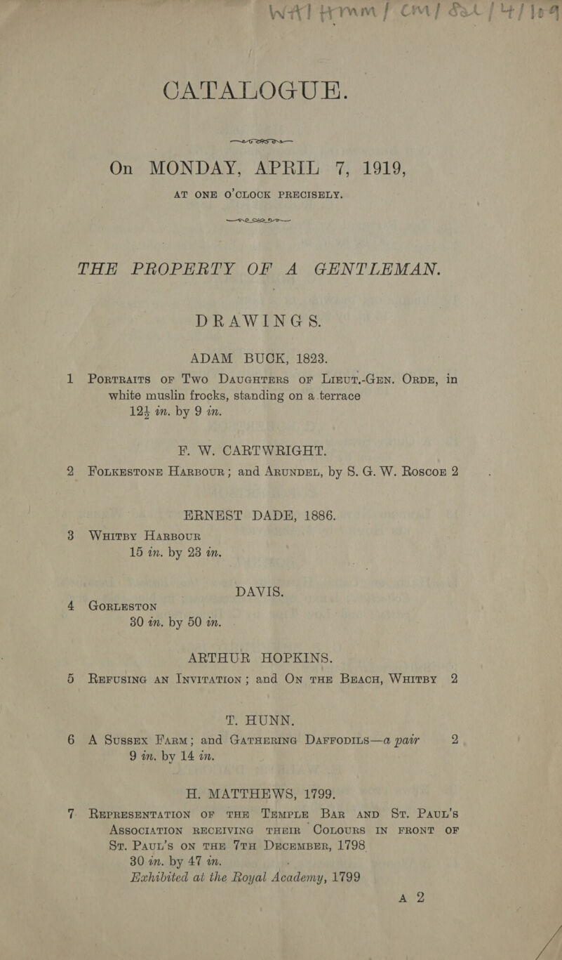 Wb Tr Pry Gey oS OA A OGRE:  On MONDAY, APRIL 7, 1919, AT ONE O'CLOCK PRECISELY. —o.0_ Seo THE PROPHRTY OF A GENTLEMAN. DRAWINGS. ADAM BUCK, 1823. 1 Porrraits oF Two Davuaurers or Lisut.-GEN. ORDE, in white muslin frocks, standing on a.terrace 121 wm. by 9 in FE. W. CARTWRIGHT. 2 Foukestone Harsour; and ARUNDEL, by 8. G. W. Roscoz 2 ERNEST DADE, 1886. 3 Wuitpy HarBourR 15 in. by 23 an, DAVIS. 4 GoRLESTON 30 am. by 50 m. ARTHUR HOPKINS. 5 ReEFusinc AN Invitation; and On THE Braco, WHITBY 2 T. HUNN. 6 A Sussex Farm; and Gatserina DarroDILs—a pair 2 9 m. by 14 in. H. MATTHEWS, 1799. 7 REPRESENTATION OF THE TEMPLE Bar AND Sr. PAuL’s ASSOCIATION RECEIVING THEIR COLOURS IN FRONT OF Sr. Pauw’s on THE 7TH DecEMBER, 1798 30 in. by 47 an. Lixhibited at the Royal Maven: 1799