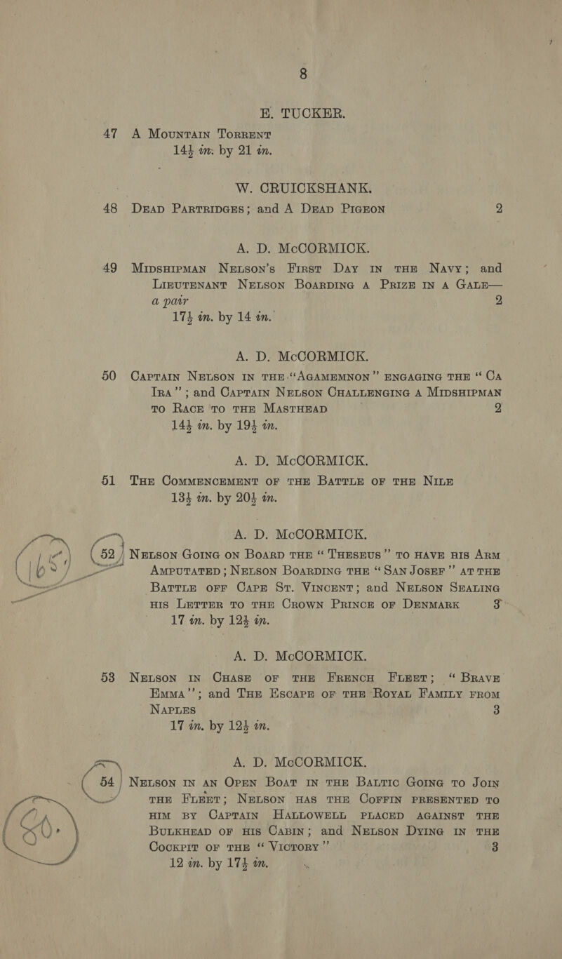 HE. TUCKER. 47 A Mountain TorRENT 143 wm. by 21 m. W. CRUICKSHANK, 48 Derap Partripces; and A Drap PIGEON 2 A. D. McCORMICK. 49 MipsHipman Netson’s Eirst Day In THE Navy; and LizuTENANT NeEtsSon BoarDING A PRIZE IN A GALE— a parr 2 174 um. by 14 wm. A. D. McCORMICK. 50 Caprain NELSON IN THE:‘AGAMEMNON ”’ ENGAGING THE “‘ Ca Ira’; and Captain NELSON CHALLENGING A MIDSHIPMAN TO Rae To THE MASTHEAD 2. 1 144 im. by 194 an. A. D. McCORMICK. 51 Tar CoMMENCEMENT OF THE BATTLE OF THE NILE 134 mm. by 204 in.  a Pom A. D. McCORMICK. ic ,| ( 52 Newson GOING ON Board THE “ THESEUS” TO HAVE HIS ARM b 0) &gt; Awputatep; Netson Boarpine THE “ San JosEr” aT THE BattLe OFF Care St. VINCENT; and NELSON SEALING HIS LETTER TO THE CROWN PRINCE OF DENMARK ih 17 in. by 124 an. A. D. McCORMICK. 538 Netson IN CHASE oF THE FRENCH FLEET; “ BRAVE Emma’’; and THE Escape oF THE Royat FamMiny FROM NAPLES 3 17 in. by 124 am. Ax A. D. McCORMICK. 54 | NELSON IN AN OPEN Boat IN THE BautTIc GoIne To JoIN Ney” THE FLEET ; NELSON HAS THE COFFIN PRESENTED TO HIM By CapTaAIN HALLOWELL PLACED AGAINST THE BULKHEAD OF HIS CABIN; and NEruson DyING IN THE CockPit OF THE ‘“ VICTORY ”’ | 3 