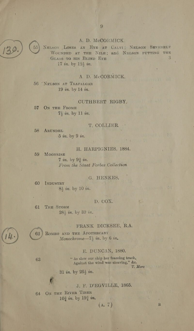 9 A. D. McCORMICK. Newson ,Loses AN Hye ar Caivi; NEpsSoN SEVERELY WouNDED aT THE Nine; and N&amp;LSON PUTTING THE Guass to HIS Brinn Kyr 3 17 om. by 124 wm.  A. D. McCORMICK. 56 ~Neuson at TRAFALGAR 19 an. bv 14 m. CUTHBERT RIGBY. 57 On tHE FROME 7k in. by 11 m. T. COLLIER. - 58 ARUNDEL 5 in. by 9 in. H. HARPIGNIBS, 1884. 59 Moonrise 7 im. by 9F im. From the Staat Forbes Collection G. HENKES. 60 I[npusTRY 84 in. by 10 m. D. COX. 61 THE Storm 284 wm. by 39 mn, os FRANK DICKSEB, R.A. ( 62 } RoMEO AND THE APOTHECARY Monochrome—7T% im. by 6 an. E. DUNCAN, 1880. 63 ‘“« As slow our ship her foaming track, Against the wind was cleaving,” &amp;c. T. More  31 in. by 264 am. ” J. F. D'BGVILLE, 1865. 64 On THE RIVER 'TIBER 103 in. by 195 m. |