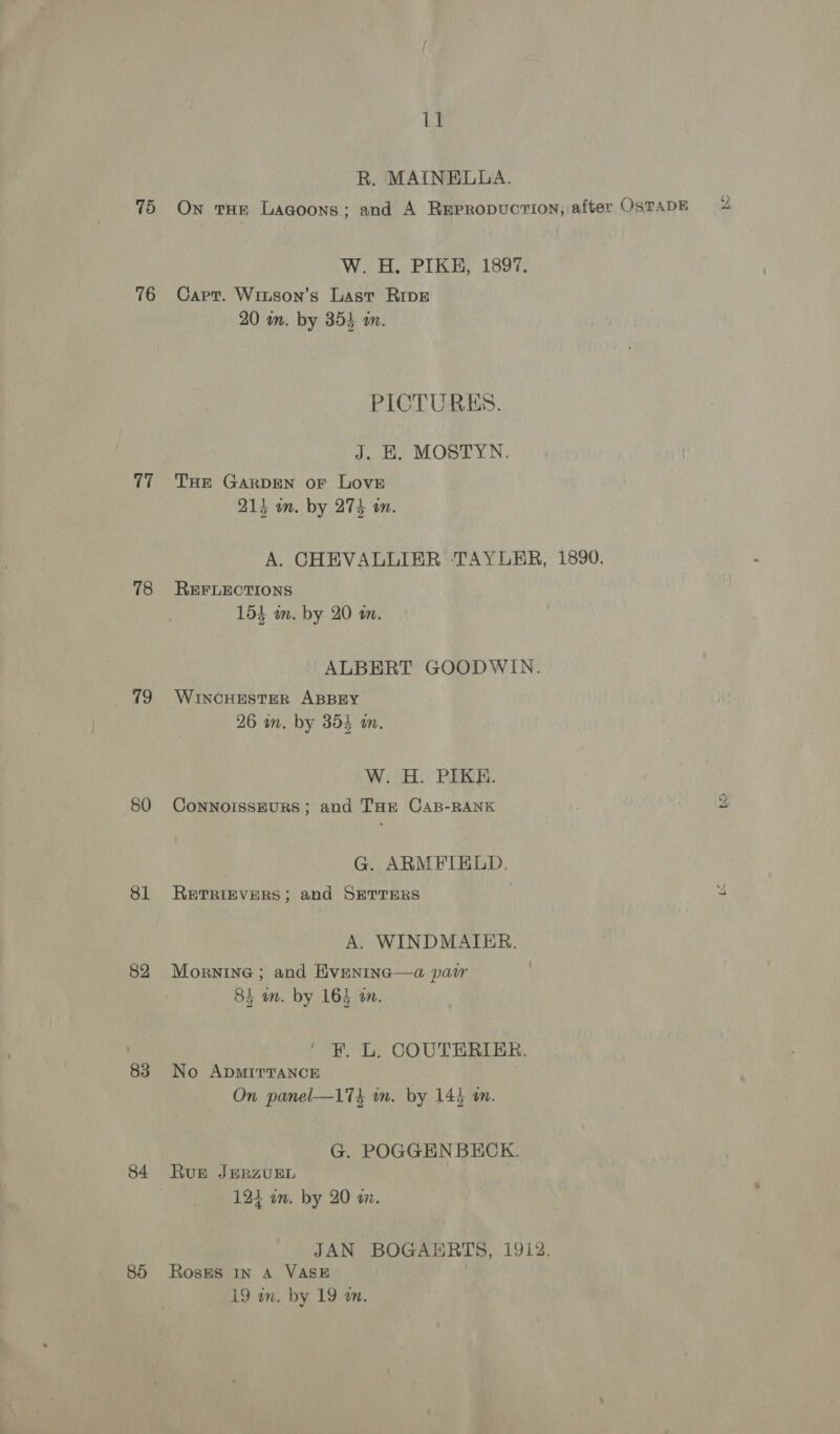75 76 a 78 19 80 81 82 83 84 85 1] R. MAINELLA. On tHE Lagoons; and A REprRopucTION; after OsTADE g W. H. PIKE, 1897, Capt. Wriuson’s Last RIDE 20 an. by 355 an. PICTURES. J. EK. MOSTYN. THE GARDEN oF LOVE 214 an. by 274 on. A. CHEVALLIER ‘TAYUERR, 1890. REFLECTIONS 153 mm. by 20 a. ALBERT GOODWIN. WINCHESTER ABBEY 26 wn. by 354 in. W.2H:) PERE. ConNoIssEuURS; and THE CaB-RANK 4 G. ARMFIELD. RETRIEVERS; and SETTERS 4 A. WINDMAIER. Mornine ; and Eveninc—a pair 84 an. by 164 an. ‘ F. L. COUTERIER. No ApMIrTaNcE On panel—174 in. by 144 an. G. POGGEN BECK. Rue JERZUEL 121 in. by 20 wz. JAN BOGAERTS, 1912. Roses In A VASE
