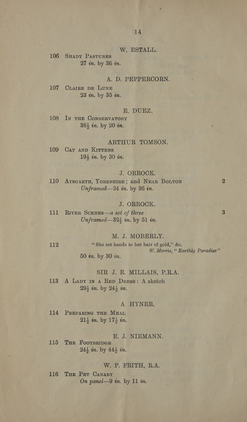 106 107 109 110 111 112 113 114 115 116 14 W. ESTALL. SHapy PASTURES 27 mm. by 36 an. A. D. PEPPERCORN. CLAIRE DE LUNE 23 mm. by 35 am. EK. DUEZ. In THE CONSERVATORY 384 im. by 20 a. ARTHUR TOMSON. Cat AND KITTENS 194 in. by 30 an. J. ORROCK. AYSGARTH, YORKSHIRE; and Nrar Bonton Unframed—24 in. by 36 in. _ J. ORROCK. RIVER ScenEsS—a set of three Unframed—32 in. by 51 an. M. J. MOBERLY. ‘‘ She set hands to her hair of gold,” &amp;c. i : W. Morris, ‘‘ Harthly Paradise”’ 50 in. by 30 an. SIR J. E. MILLAIS, P.RB.A. | A Lapy IN A Rep Dress: A sketch 294 wn. by 244 m. A. HYNER. PREPARING THE MEAL 214 wm. by 174 an. K. J. NIEMANN. THe FooTsBRIDGE 244 m. by 444 on. W. P. FRITH, B.A. THe Pet CANARY