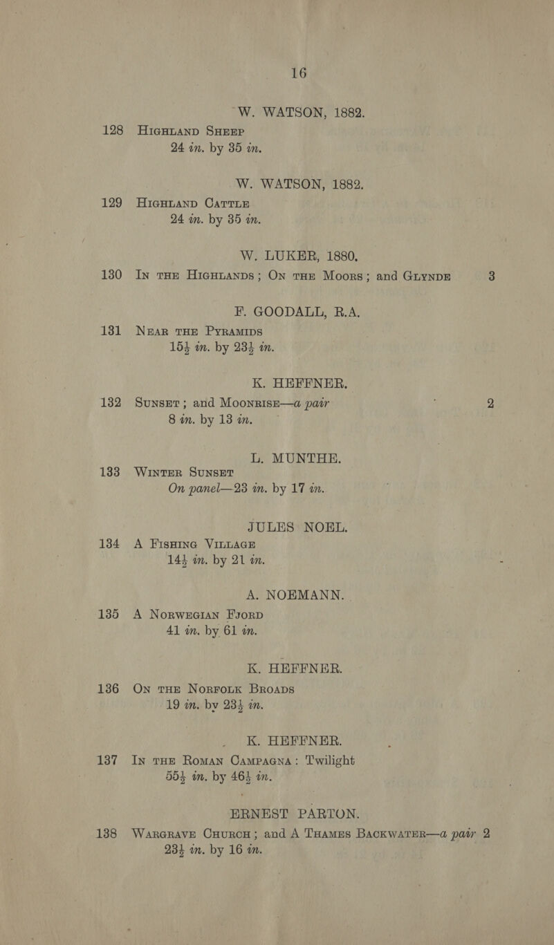 128 129 130 131 132 133 134 135 136 137 138 16 “W. WATSON, 1882. HicgHLAND SHEEP 24 in. by 35 an. W. WATSON, 1882. HIGHLAND CATTLE 24 im. by 35 a. W. LUKER, 1880, In tHE HiGHnANDs; ON THE Moors; and GuynpE 3 F. GOODALL, B.A. NAR THE PYRAMIDS 154 wm. by 234 an. K. HEFFNER. Sunset; and Moonrise—a pair 2 8 in. by 13 wm. L. MUNTHE. WINTER SUNSET On panel—23 m. by 17 in. JULES NOBEL. A FisHiIna VILLAGE 144 im. by 21 m. A. NOEMANN. . A Norweaian FsorD 41 in. by 61 an. K. HEFFNER. On tHE NorroLtk Broaps 19 in. by 235 an. K. HEFFNER. In THE Roman Campaana: Twilight 504 m. by 464 an. ERNEST PARTON. WaARGRAVE CHuRCH; aud A THames BACKWATER—a@ pasr 2