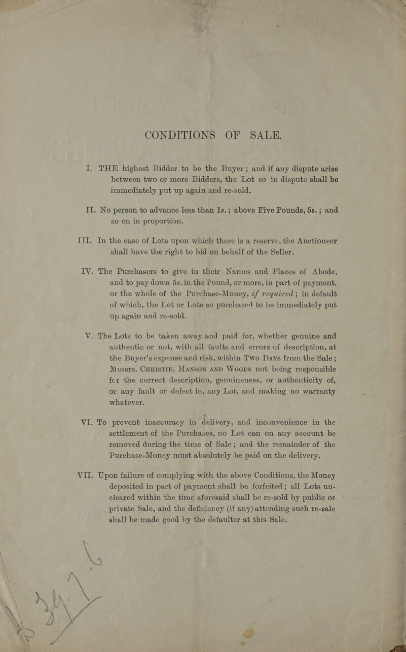 CONDITIONS OF SALE. I. THE highest Bidder to be the Buyer; and if any dispute arise between two or more Bidders, the Lot so in dispute shall be immediately put up again and re-sold. II. No person to advance less than 1s.; above Five Pounds, 5s. ; and so on in proportion. IJI. In the case of Lots upon which there is a reserve, the Auctioneer shall have the right to bid on behalf of the Seller. IV. The Purchasers to give in their Names and Places of Abode, and to pay down 5s. in the Pound, or more, in part of payment, or the whole of the Purchase-Money, uf required ; in default of which, the Lot or Lots so purchased to be immediately put up again and re-sold. V. The Lots to be taken away and paid for, whether genuine and authentic or not, with all faults and errors of description, at the Buyer’s expense and risk, within Two Days from the Sale; Messrs. CHRISTIE, MANson AND Woops not being responsible fcr the correct description, genuineness, or authenticity of, or any fault or defect in, any Lot, and making no warranty whatever. VI. To prevent inaccuracy in delivery, and inconvenience in the settlement of the Purchases, no Lot can on any account be removed during the time of Sale; and the remainder of the Purchase-Money must absolutely be paid on the delivery. VII. Upon failure of complying with the above Conditions, the Money deposited in part of payment shall be forfeited; all Lots un- cleared within the time aforesaid shall be re-sold by public or private Sale, and the deficiency (if any) attending such re-sale shall be made good by the defaulter at this Sale. es v4 | @